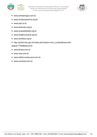 Secretaria Municipal de Educação Ciência e Tecnologia
Núcleo de Atendimento Educacional Especializado
E-mail: educacaoespecialicara@gmail.com
Rua Rodovia Lino Zanolli –Içara – SC– CEP: 88820-000 – Fone: (48) 999442647 E-mail: educacaoespecialicara@gmail.com 52
• www.entreamigos.com.br
• www.fundacaodorina.org.br
• www.saci.or.br
• www.laramara.org.br
• www.acessibilidade.org.br
• www.braillevirtual.fe.usp.br
• www.sentidos.org.br
• http://portal.mec.gov.br/index.php?option=com_content&view=arti-
cle&id=17009&Itemid=9
• www.feneis.com.br
• www.ines.com.br
• www.editora-arara-azul.com.br
• www.surdosol.com.br
 