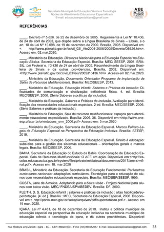 Secretaria Municipal de Educação Ciência e Tecnologia
Núcleo de Atendimento Educacional Especializado
E-mail: educacaoespecialicara@gmail.com
Rua Rodovia Lino Zanolli –Içara – SC– CEP: 88820-000 – Fone: (48) 999442647 E-mail: educacaoespecialicara@gmail.com 53
REFERÊNCIAS
____. Decreto nº 5.626, de 22 de dezembro de 2005. Regulamenta a Lei Nº 10.436,
de 24 de abril de 2002, que dispõe sobre a Língua Brasileira de Sinais – Libras, e o
art. 18 da Lei Nº 10.098, de 19 de dezembro de 2000. Brasília, 2005. Disponível em:
< http://www.planalto.gov.br/ccivil_03/_Ato2004-2006/2005/Decreto/D5626.htm>.
Acesso em: 02.mar.2020.
____. Ministério da Educação. Diretrizes Nacionais para a Educação Especial na Edu-
cação Básica. Secretaria da Educação Especial. Brasília: MEC/ SEESP, 2001. BRA-
SIL. Lei Federal n. 10.436 de 24 de abril de 2002. Reconhecimento da Língua Brasi-
leira de Sinais e da outras providencias, Brasília, 2002. Disponível em:
<http://www.planalto.gov.br/ccivil_03/leis/2002/l10436.htm> .Acesso em 02.mar.2020.
____. Ministério da Educação. Documento Orientador Programa de implantação de
Salas de Recursos Multifuncionais. Brasília: MEC/SEESP, 2013.
____. Ministério da Educação. Educação infantil: Saberes e Práticas da Inclusão: Di-
ficuldades de comunicação e sinalização: deficiência física. 4. ed. Brasília
MEC/SEESP. 2006. (Série Saberes e práticas da inclusão).
____. Ministério da Educação. Saberes e Práticas da Inclusão. Avaliação para identi-
ficação das necessidades educacionais especiais. 2 ed. Brasília: MEC/SEESP. 2006.
(Série Saberes e práticas da inclusão).
____. Ministério da Educação. Sala de recursos multifuncionais: espaços para atendi-
mento educacional especializado. Brasília: 2006. 36. Disponível em:<http://www.one-
esp.ufscar.br/orientacoes_srm_2006.pdf> Acesso em: 5 mar.2020
____. Ministério da Educação. Secretaria da Educação Especial. Marcos Político-Le-
gais da Educação Especial na Perspectiva da Educação Inclusiva. Brasília: SEESP,
2010.
____. Ministério da Educação. Secretaria de Educação Especial. Direito à educação:
subsídios para a gestão dos sistemas educacionais – orientações gerais e marcos
legais. Brasília: MEC/SEESP, 2006.
BAHIA. Secretaria da Educação do Estado da Bahia. Coordenação de Educação Es-
pecial. Sala de Recursos Multifuncionais: O AEE em ação. Disponível em:<http://es-
colas.educacao.ba.gov.br/system/files/private/midiateca/documentos/2017/aee-srmfi-
nal.pdf>. Acesso em: 18. mar.2020
BRASIL, Ministério da Educação. Secretaria da Educação Fundamental. Parâmetros
curriculares nacionais: adaptações curriculares. Estratégias para a educação de alu-
nos com necessidades educacionais especiais. Brasília: MEC/SEF/SEESP,1999.
COSTA, Jane de Almeida. Adaptando para a baixa visão - Projeto Nacional para alu-
nos com baixa visão. MEC/ FNDE/USP/ABEDEV. Brasília: DF, 2000.
FLEITH, D. S. Educação infantil : saberes e práticas da inclusão : altas habilidade/su-
perdotação. [4. ed.]. Brasília : MEC, Secretaria de Educação Especial, 2006. Disponí-
vel em:< http://portal.mec.gov.br/seesp/arquivos/pdf/superdotacao.pdf.>. Acesso em
19 mar. 2020.
IÇARA. Lei nº 4.461, de 18 de dezembro de 2019. Institui a política municipal de
educação especial na perspectiva da educação inclusiva na secretaria municipal de
educação ciência e tecnologia de içara, e dá outras providências. Disponível
 