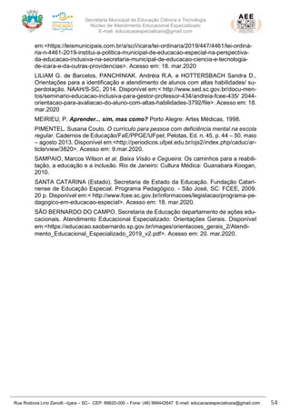 Secretaria Municipal de Educação Ciência e Tecnologia
Núcleo de Atendimento Educacional Especializado
E-mail: educacaoespecialicara@gmail.com
Rua Rodovia Lino Zanolli –Içara – SC– CEP: 88820-000 – Fone: (48) 999442647 E-mail: educacaoespecialicara@gmail.com 54
em:<https://leismunicipais.com.br/a/sc/i/icara/lei-ordinaria/2019/447/4461/lei-ordiná-
ria-n-4461-2019-institui-a-politica-municipal-de-educacao-especial-na-perspectiva-
da-educacao-inclusiva-na-secretaria-municipal-de-educacao-ciencia-e-tecnologia-
de-icara-e-da-outras-providencias>. Acesso em: 18. mar.2020
LILIAM G. de Barcelos, PANCHINIAK. Andréia R.A. e HOTTERSBACH Sandra D.,
Orientações para a identificação e atendimento de alunos com altas habilidades/ su-
perdotação. NAAH/S-SC, 2014. Disponível em:< http://www.sed.sc.gov.br/docu-men-
tos/seminario-educacao-inclusiva-para-gestor-professor-434/andreia-fcee-435/ 2044-
orientacao-para-avaliacao-do-aluno-com-altas-habilidades-3792/file>. Acesso em: 18.
mar.2020
MEIRIEU, P. Aprender... sim, mas como? Porto Alegre: Artes Médicas, 1998.
PIMENTEL. Susana Couto. O currículo para pessoa com deficiência mental na escola
regular. Cadernos de Educação/FaE/PPGE/UFpel; Pelotas, Ed. n. 45, p. 44 – 50, maio
– agosto 2013. Disponível em:<http://periodicos.ufpel.edu.br/ojs2/index.php/caduc/ar-
ticle/view/3820>. Acesso em: 9.mar.2020.
SAMPAIO, Marcos Wilson et al. Baixa Visão e Cegueira: Os caminhos para a reabili-
tação, a educação e a inclusão. Rio de Janeiro: Cultura Médica: Guanabara Koogan,
2010.
SANTA CATARINA (Estado). Secretaria de Estado da Educação. Fundação Catari-
nense de Educação Especial. Programa Pedagógico. - São José, SC: FCEE, 2009.
20 p. Disponível em:< http://www.fcee.sc.gov.br/informacoes/legislacao/programa-pe-
dagogico-em-educacao-especial>. Acesso em: 18. mar.2020.
SÃO BERNARDO DO CAMPO. Secretaria de Educação departamento de ações edu-
cacionais. Atendimento Educacional Especializado: Orientações Gerais. Disponível
em:<https://educacao.saobernardo.sp.gov.br/images/orientacoes_gerais_2/Atendi-
mento_Educacional_Especializado_2019_v2.pdf>. Acesso em: 20. mar.2020.
 
