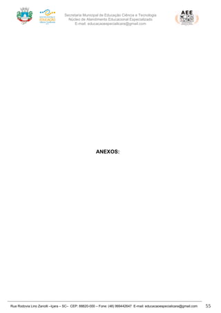Secretaria Municipal de Educação Ciência e Tecnologia
Núcleo de Atendimento Educacional Especializado
E-mail: educacaoespecialicara@gmail.com
Rua Rodovia Lino Zanolli –Içara – SC– CEP: 88820-000 – Fone: (48) 999442647 E-mail: educacaoespecialicara@gmail.com 55
ANEXOS:
 