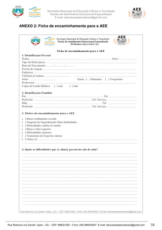 Secretaria Municipal de Educação Ciência e Tecnologia
Núcleo de Atendimento Educacional Especializado
E-mail: educacaoespecialicara@gmail.com
Rua Rodovia Lino Zanolli –Içara – SC– CEP: 88820-000 – Fone: (48) 999442647 E-mail: educacaoespecialicara@gmail.com 58
ANEXO 2: Ficha de encaminhamento para o AEE
 