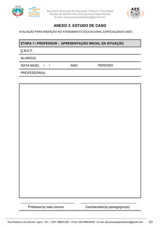 Secretaria Municipal de Educação Ciência e Tecnologia
Núcleo de Atendimento Educacional Especializado
E-mail: educacaoespecialicara@gmail.com
Rua Rodovia Lino Zanolli –Içara – SC– CEP: 88820-000 – Fone: (48) 999442647 E-mail: educacaoespecialicara@gmail.com 60
ANEXO 3: ESTUDO DE CASO
AVALIAÇÃO PARA INSERÇÃO NO ATENDIMENTO EDUCACIONAL ESPECIALIZADO (AEE)
ETAPA 1 | PROFESSOR - APRESENTAÇÃO INICIAL DA SITUAÇÃO
E.M.E.F.
ALUNO(A)
DATA NASC. / / ANO PERÍODO
PROFESSOR(A)
______________________________ _______________________________
Professor(a) sala comum Coordenador(a) pedagógico(a)
 