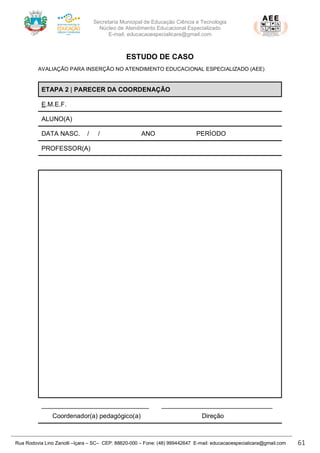 Secretaria Municipal de Educação Ciência e Tecnologia
Núcleo de Atendimento Educacional Especializado
E-mail: educacaoespecialicara@gmail.com
Rua Rodovia Lino Zanolli –Içara – SC– CEP: 88820-000 – Fone: (48) 999442647 E-mail: educacaoespecialicara@gmail.com 61
ESTUDO DE CASO
AVALIAÇÃO PARA INSERÇÃO NO ATENDIMENTO EDUCACIONAL ESPECIALIZADO (AEE)
ETAPA 2 | PARECER DA COORDENAÇÃO
E.M.E.F.
ALUNO(A)
DATA NASC. / / ANO PERÍODO
PROFESSOR(A)
______________________________ _______________________________
Coordenador(a) pedagógico(a) Direção
 