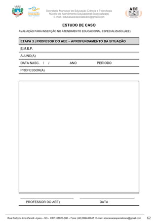 Secretaria Municipal de Educação Ciência e Tecnologia
Núcleo de Atendimento Educacional Especializado
E-mail: educacaoespecialicara@gmail.com
Rua Rodovia Lino Zanolli –Içara – SC– CEP: 88820-000 – Fone: (48) 999442647 E-mail: educacaoespecialicara@gmail.com 62
ESTUDO DE CASO
AVALIAÇÃO PARA INSERÇÃO NO ATENDIMENTO EDUCACIONAL ESPECIALIZADO (AEE)
ETAPA 3 | PROFESOR DO AEE – APROFUNDAMENTO DA SITUAÇÃO
E.M.E.F.
ALUNO(A)
DATA NASC. / / ANO PERÍODO
PROFESSOR(A)
______________________________ _______________________________
PROFESSOR DO AEE) DATA
 