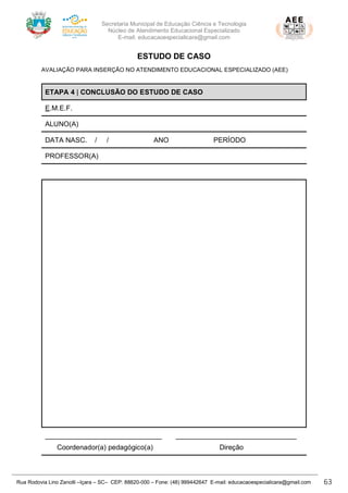 Secretaria Municipal de Educação Ciência e Tecnologia
Núcleo de Atendimento Educacional Especializado
E-mail: educacaoespecialicara@gmail.com
Rua Rodovia Lino Zanolli –Içara – SC– CEP: 88820-000 – Fone: (48) 999442647 E-mail: educacaoespecialicara@gmail.com 63
ESTUDO DE CASO
AVALIAÇÃO PARA INSERÇÃO NO ATENDIMENTO EDUCACIONAL ESPECIALIZADO (AEE)
ETAPA 4 | CONCLUSÃO DO ESTUDO DE CASO
E.M.E.F.
ALUNO(A)
DATA NASC. / / ANO PERÍODO
PROFESSOR(A)
______________________________ _______________________________
Coordenador(a) pedagógico(a) Direção
 