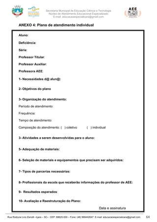Secretaria Municipal de Educação Ciência e Tecnologia
Núcleo de Atendimento Educacional Especializado
E-mail: educacaoespecialicara@gmail.com
Rua Rodovia Lino Zanolli –Içara – SC– CEP: 88820-000 – Fone: (48) 999442647 E-mail: educacaoespecialicara@gmail.com 64
ANEXO 4: Plano de atendimento individual
Aluno: Ana Julia Maiate Vieira
Deficiência: Coloboma de Iris e Retina – CID Q 15 (Glaucoma
Série:
Professor Titular:
Professor Auxiliar:
Professora AEE:
1- Necessidades d@ alun@:
2- Objetivos do plano
3- Organização do atendimento:
Período de atendimento:
Frequência:
Tempo de atendimento:
Composição do atendimento: ( ) coletivo ( ) individual
3- Atividades a serem desenvolvidas para o aluno:
5- Adequação de materiais:
6- Seleção de materiais e equipamentos que precisam ser adquiridos:
7- Tipos de parcerias necessárias:
8- Profissionais da escola que receberão informações do professor de AEE:
9- Resultados esperados:
10- Avaliação e Reestruturação do Plano:
Data e assinatura
 