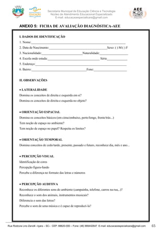 Secretaria Municipal de Educação Ciência e Tecnologia
Núcleo de Atendimento Educacional Especializado
E-mail: educacaoespecialicara@gmail.com
Rua Rodovia Lino Zanolli –Içara – SC– CEP: 88820-000 – Fone: (48) 999442647 E-mail: educacaoespecialicara@gmail.com 65
ANEXO 5: FICHA DE AVALIAÇÃO DIAGNÓSTICA-AEE
I. DADOS DE IDENTIFICAÇÃO
1. Nome:____________________________________________________________
2. Data de Nascimento:_____________________________________Sexo: ( ) M ( ) F
3. Nacionalidade:__________________________Naturalidade:__________________
4. Escola onde estuda:_________________________________ Série_____________
5. Endereço:__________________________________________________________
6. Bairro:___________________________________Fone:_____________________
II. OBSERVAÇÕES
• LATERALIDADE
Domina os conceitos de direita e esquerda em si?
Domina os conceitos de direita e esquerda no objeto?
• ORIENTAÇÃO ESPACIAL
Domina os conceitos básicos (em cima/embaixo, perto/longe, frente/trás...)
Tem noção de espaço no ambiente?
Tem noção de espaço no papel? Respeita os limites?
• ORIENTAÇÃO TEMPORAL
Domina conceitos de cedo/tarde, presente, passado e futuro, reconhece dia, mês e ano...
• PERCEPÇÃO VISUAL
Identificação de cores
Percepção figura-fundo
Percebe a diferença no formato das letras e números
• PERCEPÇÃO AUDITIVA
Reconhece os diferentes sons do ambiente (campainha, telefone, carros na rua,..)?
Reconhece o som dos animais, instrumentos musicais?
Diferencia o som das letras?
Percebe o som de uma música e é capaz de reproduzi-la?
 