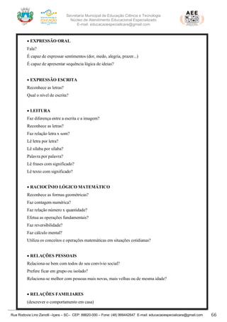 Secretaria Municipal de Educação Ciência e Tecnologia
Núcleo de Atendimento Educacional Especializado
E-mail: educacaoespecialicara@gmail.com
Rua Rodovia Lino Zanolli –Içara – SC– CEP: 88820-000 – Fone: (48) 999442647 E-mail: educacaoespecialicara@gmail.com 66
• EXPRESSÃO ORAL
Fala?
É capaz de expressar sentimentos (dor, medo, alegria, prazer...)
É capaz de apresentar sequência lógica de ideias?
• EXPRESSÃO ESCRITA
Reconhece as letras?
Qual o nível de escrita?
• LEITURA
Faz diferença entre a escrita e a imagem?
Reconhece as letras?
Faz relação letra x som?
Lê letra por letra?
Lê sílaba por sílaba?
Palavra por palavra?
Lê frases com significado?
Lê texto com significado?
• RACIOCÍNIO LÓGICO MATEMÁTICO
Reconhece as formas geométricas?
Faz contagem numérica?
Faz relação número x quantidade?
Efetua as operações fundamentais?
Faz reversibilidade?
Faz cálculo mental?
Utiliza os conceitos e operações matemáticas em situações cotidianas?
• RELAÇÕES PESSOAIS
Relaciona-se bem com todos do seu convívio social?
Prefere ficar em grupo ou isolado?
Relaciona-se melhor com pessoas mais novas, mais velhas ou de mesma idade?
• RELAÇÕES FAMILIARES
(descrever o comportamento em casa)
 