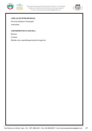 Secretaria Municipal de Educação Ciência e Tecnologia
Núcleo de Atendimento Educacional Especializado
E-mail: educacaoespecialicara@gmail.com
Rua Rodovia Lino Zanolli –Içara – SC– CEP: 88820-000 – Fone: (48) 999442647 E-mail: educacaoespecialicara@gmail.com 67
• RELAÇÃO INTRAPESSOAL
Nível de tolerância à frustração?
Autoestima
• RENDIMENTO NA ESCOLA
Queixas
Avanços
Relação com a aprendizagem (positiva/negativa).
 