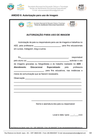 Secretaria Municipal de Educação Ciência e Tecnologia
Núcleo de Atendimento Educacional Especializado
E-mail: educacaoespecialicara@gmail.com
Rua Rodovia Lino Zanolli –Içara – SC– CEP: 88820-000 – Fone: (48) 999442647 E-mail: educacaoespecialicara@gmail.com 68
ANEXO 6: Autorização para uso de imagem
 