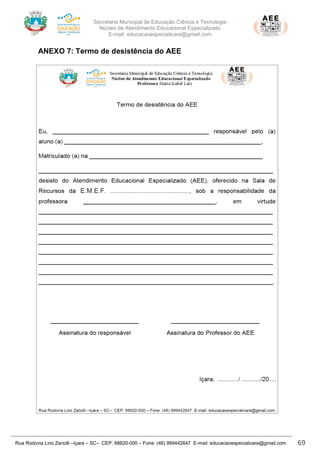 Secretaria Municipal de Educação Ciência e Tecnologia
Núcleo de Atendimento Educacional Especializado
E-mail: educacaoespecialicara@gmail.com
Rua Rodovia Lino Zanolli –Içara – SC– CEP: 88820-000 – Fone: (48) 999442647 E-mail: educacaoespecialicara@gmail.com 69
ANEXO 7: Termo de desistência do AEE
 
