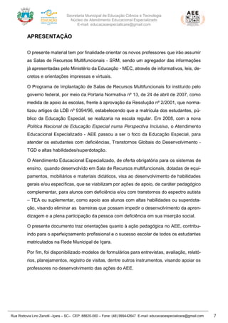 Secretaria Municipal de Educação Ciência e Tecnologia
Núcleo de Atendimento Educacional Especializado
E-mail: educacaoespecialicara@gmail.com
Rua Rodovia Lino Zanolli –Içara – SC– CEP: 88820-000 – Fone: (48) 999442647 E-mail: educacaoespecialicara@gmail.com 7
APRESENTAÇÃO
O presente material tem por finalidade orientar os novos professores que irão assumir
as Salas de Recursos Multifuncionais - SRM, sendo um agregador das informações
já apresentadas pelo Ministério da Educação - MEC, através de informativos, leis, de-
cretos e orientações impressas e virtuais.
O Programa de Implantação de Salas de Recursos Multifuncionais foi instituído pelo
governo federal, por meio da Portaria Normativa nº 13, de 24 de abril de 2007, como
medida de apoio às escolas, frente à aprovação da Resolução nº 2/2001, que norma-
tizou artigos da LDB nº 9394/96, estabelecendo que a matrícula dos estudantes, pú-
blico da Educação Especial, se realizaria na escola regular. Em 2008, com a nova
Política Nacional de Educação Especial numa Perspectiva Inclusiva, o Atendimento
Educacional Especializado - AEE passou a ser o foco da Educação Especial, para
atender os estudantes com deficiências, Transtornos Globais do Desenvolvimento -
TGD e altas habilidades/superdotação.
O Atendimento Educacional Especializado, de oferta obrigatória para os sistemas de
ensino, quando desenvolvido em Sala de Recursos multifuncionais, dotadas de equi-
pamentos, mobiliários e materiais didáticos, visa ao desenvolvimento de habilidades
gerais e/ou específicas, que se viabilizam por ações de apoio, de caráter pedagógico
complementar, para alunos com deficiência e/ou com transtornos do espectro autista
– TEA ou suplementar, como apoio aos alunos com altas habilidades ou superdota-
ção, visando eliminar as barreiras que possam impedir o desenvolvimento da apren-
dizagem e a plena participação da pessoa com deficiência em sua inserção social.
O presente documento traz orientações quanto à ação pedagógica no AEE, contribu-
indo para o aperfeiçoamento profissional e o sucesso escolar de todos os estudantes
matriculados na Rede Municipal de Içara.
Por fim, foi disponibilizado modelos de formulários para entrevistas, avaliação, relató-
rios, planejamentos, registro de visitas, dentre outros instrumentos, visando apoiar os
professores no desenvolvimento das ações do AEE.
 