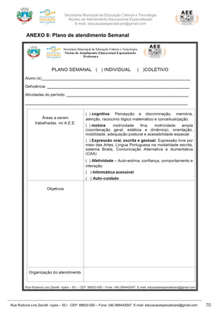 Secretaria Municipal de Educação Ciência e Tecnologia
Núcleo de Atendimento Educacional Especializado
E-mail: educacaoespecialicara@gmail.com
Rua Rodovia Lino Zanolli –Içara – SC– CEP: 88820-000 – Fone: (48) 999442647 E-mail: educacaoespecialicara@gmail.com 70
ANEXO 8: Plano de atendimento Semanal
 