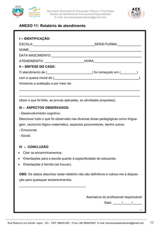 Secretaria Municipal de Educação Ciência e Tecnologia
Núcleo de Atendimento Educacional Especializado
E-mail: educacaoespecialicara@gmail.com
Rua Rodovia Lino Zanolli –Içara – SC– CEP: 88820-000 – Fone: (48) 999442647 E-mail: educacaoespecialicara@gmail.com 77
ANEXO 11: Relatório de atendimento
I – IDENTIFICAÇÃO:
ESCOLA:__________________________________SÉRIE/TURMA:_____________
NOME:______________________________________________________________
DATA NASCIMENTO:__________________________________________________
ATENDIMENTO: ______________________HORA:__________________________
II – SÍNTESE DO CASO:
O atendimento de (_________________________) foi começado em (_________)
com a queixa inicial de (_______________________________________________).
Iniciamos a avaliação a por meio de:
___________________________________________________________________
___________________________________________________________________
(dizer o que foi feito, as provas aplicadas, as atividades propostas).
III – ASPECTOS OBSERVADOS:
- Desenvolvimento cognitivo;
Descrever tudo o que foi observado nas diversas áreas pedagógicas como lingua-
gem, raciocínio lógico matemático, aspectos psicomotores, dentre outros.
- Emocional;
- Social.
IV – CONCLUSÃO
• Citar os encaminhamentos.
• Orientações para a escola quanto à especificidade do educando.
• Orientações à família (se houver).
OBS: Os dados descritos neste relatório não são definitivos e coloco-me à disposi-
ção para quaisquer esclarecimentos.
_____________________________________
Assinatura do profissional responsável
Data: _____/_____/_____
_
 
