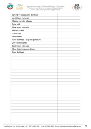 Secretaria Municipal de Educação Ciência e Tecnologia
Núcleo de Atendimento Educacional Especializado
E-mail: educacaoespecialicara@gmail.com
Rua Rodovia Lino Zanolli –Içara – SC– CEP: 88820-000 – Fone: (48) 999442647 E-mail: educacaoespecialicara@gmail.com 79
Dominó de associação de ideias
Memória de numerais
Alfabeto móvel e sílabas
Caixa tátil
Kit de lupas manuais
Alfabeto Braille
Dominó tátil
Memória tátil
Plano inclinado – Suporte para livro
Globo terrestre tátil
Caixinha de números
Kit de desenhos geométricos
Bolas de Guizo
 