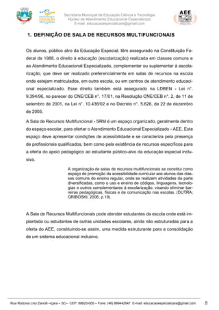 Secretaria Municipal de Educação Ciência e Tecnologia
Núcleo de Atendimento Educacional Especializado
E-mail: educacaoespecialicara@gmail.com
Rua Rodovia Lino Zanolli –Içara – SC– CEP: 88820-000 – Fone: (48) 999442647 E-mail: educacaoespecialicara@gmail.com 8
1. DEFINIÇÃO DE SALA DE RECURSOS MULTIFUNCIONAIS
Os alunos, público alvo da Educação Especial, têm assegurado na Constituição Fe-
deral de 1988, o direito à educação (escolarização) realizada em classes comuns e
ao Atendimento Educacional Especializado, complementar ou suplementar à escola-
rização, que deve ser realizado preferencialmente em salas de recursos na escola
onde estejam matriculados, em outra escola, ou em centros de atendimento educaci-
onal especializado. Esse direito também está assegurado na LDBEN - Lei n°.
9.394/96, no parecer do CNE/CEB n°. 17/01, na Resolução CNE/CEB n°. 2, de 11 de
setembro de 2001, na Lei n°. 10.436/02 e no Decreto n°. 5.626, de 22 de dezembro
de 2005.
A Sala de Recursos Multifuncional - SRM é um espaço organizado, geralmente dentro
do espaço escolar, para ofertar o Atendimento Educacional Especializado - AEE. Este
espaço deve apresentar condições de acessibilidade e se caracteriza pela presença
de profissionais qualificados, bem como pela existência de recursos específicos para
a oferta do apoio pedagógico ao estudante público-alvo da educação especial inclu-
siva.
A organização de salas de recursos multifuncionais se constitui como
espaço de promoção da acessibilidade curricular aos alunos das clas-
ses comuns do ensino regular, onde se realizem atividades da parte
diversificadas, como o uso e ensino de códigos, linguagens, tecnolo-
gias e outros complementares à escolarização, visando eliminar bar-
reiras pedagógicas, físicas e de comunicação nas escolas. (DUTRA;
GRIBOSKI, 2006, p.19).
A Sala de Recursos Multifuncionais pode atender estudantes da escola onde está im-
plantada ou estudantes de outras unidades escolares, ainda não estruturadas para a
oferta do AEE, constituindo-se assim, uma medida estruturante para a consolidação
de um sistema educacional inclusivo.
 