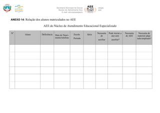 Secretaria Municipal de Educação Ciência e Tecnologia
Núcleo de Atendimento Educacional Especializado
E-mail: educacaoespecialicara@gmail.com
Rua Rodovia Lino Zanolli –Içara – SC– CEP: 88820-000 – Fone: (48) 999442647 E-mail: educacaoespecialicara@gmail.com
ANEXO 14: Relação dos alunos matriculados no AEE
AEE do Núcleo de Atendimento Educacional Especializado
Nº
Aluno Deficiência Data de Nasci-
mento/telefone
Escola
Período
Série
Necessita
de
auxiliar
Pode iniciar o
ano sem
auxiliar?
Necessita
de AEE
Necessita de
material adap-
tado/ampliado?
 