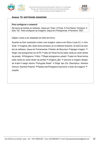 Secretaria Municipal de Educação Ciência e Tecnologia
Núcleo de Atendimento Educacional Especializado
E-mail: educacaoespecialicara@gmail.com
Rua Rodovia Lino Zanolli –Içara – SC– CEP: 88820-000 – Fone: (48) 999442647 E-mail: educacaoespecialicara@gmail.com 88
Anexo 15: SOFTWARE ARAWORD
Para configurar o araword:
Na barra de tarefas do software, clique em Texto Fonte Font Name “Verdana” .
Size “32”. Para configurar as imagens, clique em Pictogramas Tamanho “250”.
Digitar o texto a ser adaptado em letra de forma.
Quando se fizer necessário inserir uma imagem, salve-a em Disco Local (C:) Ara-
Suite Imagens_Bel. Após esse processo, já no software Araword, na barra de tare-
fas do software, clique em Ferramentas Gestor de Recursos Agregar imagem .
Elegir ruta pictogramas em el PC seta Um Nível Acima (seta verde ao canto direito
da janela) Pictograms Abrir Elegir pictograma a añadir seta Um Nível Acima
(seta verde ao canto direito da janela) Imagens_Bel procurar a imagem deseja-
da abrir elegir idioma “Português Brasil” Elegir tipo (Ex: Descriptivo, Nombre
Comum, Nombre Proprio) Palabra del Pictograma (escrever o título da imagem) .
aceptar.
 