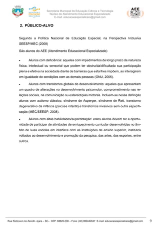 Secretaria Municipal de Educação Ciência e Tecnologia
Núcleo de Atendimento Educacional Especializado
E-mail: educacaoespecialicara@gmail.com
Rua Rodovia Lino Zanolli –Içara – SC– CEP: 88820-000 – Fone: (48) 999442647 E-mail: educacaoespecialicara@gmail.com 9
2. PÚBLICO-ALVO
Segundo a Política Nacional de Educação Especial, na Perspectiva Inclusiva
SEESP/MEC (2008)
São alunos do AEE (Atendimento Educacional Especializado)
• Alunos com deficiência: aqueles com impedimentos de longo prazo de natureza
física, intelectual ou sensorial que podem ter obstruída/dificultada sua participação
plena e efetiva na sociedade diante de barreiras que esta lhes impõem, ao interagirem
em igualdade de condições com as demais pessoas (ONU, 2006).
• Alunos com transtornos globais do desenvolvimento: aqueles que apresentam
um quadro de alterações no desenvolvimento psicomotor, comprometimento nas re-
lações sociais, na comunicação ou estereotipias motoras. Incluem-se nessa definição
alunos com autismo clássico, síndrome de Asperger, síndrome de Rett, transtorno
degenerativo da infância (psicose infantil) e transtornos invasivos sem outra especifi-
cação (MEC/SEESP, 2008).
• Alunos com altas habilidades/superdotação: estes alunos devem ter a oportu-
nidade de participar de atividades de enriquecimento curricular desenvolvidas no âm-
bito de suas escolas em interface com as instituições de ensino superior, institutos
voltados ao desenvolvimento e promoção da pesquisa, das artes, dos esportes, entre
outros.
 