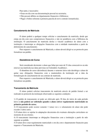 Para tanto, é necessário:
       • Estar em dia com sua documentação pessoal na secretaria;
       • Não possuir débitos no departamento financeiro e biblioteca;
       • Pagar o boleto referente à primeira parcela do novo contrato (rematrícula).




Cancelamento de Matrícula

        O aluno poderá a qualquer tempo solicitar o cancelamento da matrícula, desde que
esteja em dia com seus compromissos financeiros e não ter pendência com a biblioteca da
instituição. O cancelamento de matrícula desfaz o vinculo acadêmico do aluno com a
instituição e interrompe as obrigações financeiras com a entidade mantenedora a partir do
deferimento do cancelamento.
        Para requerer o cancelamento de Matrícula, o aluno deverá dirigir-se ao protocolo para
formalizar seu pedido.



       Desistência do Curso

       Será considerado desistente o aluno que faltar por mais de 51 dias consecutivos ou não
renovar sua matrícula nas datas previstas no Calendário Acadêmico .
       O abandono do curso (desistência) durante o semestre letivo não desobriga o aluno de
quitar suas obrigações financeiras com a mantenedora da instituição até a data da
formalização do cancelamento de seu contrato de matrícula.
       Para requerer o cancelamento de Matrícula, o aluno deverá dirigir-se ao protocolo para
formalizar seu pedido.


Trancamento de Matrícula
        O aluno poderá solicitar trancamento de matrícula através de pedido formal a ser
realizado no protocolo da instituição observando as seguintes condições:

1) O pedido de trancamento só pode ser efetivado após 30 dias do início de cada período
letivo e não poderá ser solicitado quando o aluno estiver regularmente matriculado no
primeiro período do curso;
2) O trancamento pode ocorrer somente 1 (uma) vez e o afastamento do aluno não pode
exceder 2 (dois) anos;
3) O aluno deve se sujeitar às adaptações decorrentes de eventuais alterações curriculares no
momento de seu retorno;
4) O trancamento interrompe as obrigações financeiras com a instituição a partir do mês
seguinte ao pedido.
5) O aluno deve estar regularmente matriculado e em dia com o departamento financeiro para
requerer o Trancamento de Matrícula.

                                                                                           10
 