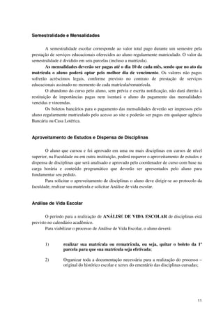 Semestralidade e Mensalidades

        A semestralidade escolar corresponde ao valor total pago durante um semestre pela
prestação de serviços educacionais oferecidos ao aluno regularmente matriculado. O valor da
semestralidade é dividido em seis parcelas (incluso a matrícula).
        As mensalidades deverão ser pagas até o dia 10 de cada mês, sendo que no ato da
matrícula o aluno poderá optar pelo melhor dia de vencimento. Os valores não pagos
sofrerão acréscimos legais, conforme previsto no contrato de prestação de serviços
educacionais assinado no momento de cada matrícula/rematrícula.
        O abandono do curso pelo aluno, sem prévia e escrita notificação, não dará direito à
restituição de importâncias pagas nem isentará o aluno do pagamento das mensalidades
vencidas e vincendas.
        Os boletos bancários para o pagamento das mensalidades deverão ser impressos pelo
aluno regularmente matriculado pelo acesso ao site e poderão ser pagos em qualquer agência
Bancária ou Casa Lotérica.


Aproveitamento de Estudos e Dispensa de Disciplinas

       O aluno que cursou e foi aprovado em uma ou mais disciplinas em cursos de nível
superior, na Faculdade ou em outra instituição, poderá requerer o aproveitamento de estudos e
dispensa de disciplinas que será analisado e aprovado pelo coordenador de curso com base na
carga horária e conteúdo programático que deverão ser apresentados pelo aluno para
fundamentar seu pedido.
       Para solicitar o aproveitamento de disciplinas o aluno deve dirigir-se ao protocolo da
faculdade, realizar sua matrícula e solicitar Análise de vida escolar.


Análise de Vida Escolar

       O período para a realização de ANÁLISE DE VIDA ESCOLAR de disciplinas está
previsto no calendário acadêmico.
       Para viabilizar o processo de Análise de Vida Escolar, o aluno deverá:


       1)        realizar sua matrícula ou rematrícula, ou seja, quitar o boleto da 1ª
                 parcela para que sua matrícula seja efetivada;

       2)        Organizar toda a documentação necessária para a realização do processo –
                 original do histórico escolar e xerox do ementário das disciplinas cursadas;




                                                                                          11
 