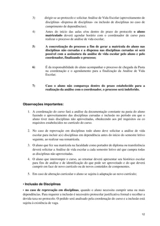 3)        dirigir-se ao protocolo e solicitar Análise de Vida Escolar (aproveitamento de
                  disciplinas -dispensa de disciplinas- ou inclusão de disciplinas no caso de
                  cumprimento de dependências);
       4)        Antes do início das aulas e/ou dentro do prazo do protocolo o aluno
                 matriculado deverá agendar horário com o coordenador de curso para
                 realizar o processo de análise de vida escolar;

       5)        A concretização do processo a fim de gerar a matrícula do aluno nas
                 disciplinas não cursadas e a dispensa nas disciplinas cursadas só será
                 possível com a assinatura da análise de vida escolar pelo aluno e pelo
                 coordenador, finalizando o processo;

       6)        É da responsabilidade do aluno acompanhar o processo de chegada da Pasta
                 na coordenação e o agendamento para a finalização da Análise de Vida
                 Escolar;


       7)        Caso o aluno não compareça dentro do prazo estabelecido para a
                 realização da análise com o coordenador, o processo será indeferido.



Observações importantes:

   1. A coordenação do curso fará a análise da documentação constante na pasta do aluno
      fazendo o aproveitamento das disciplinas cursadas e inclusão no período em que o
      aluno tiver mais disciplinas não aproveitadas, obedecendo aos pré requisitos ou co
      requisitos estabelecidos no currículo do curso.

   2. No caso de reprovação em disciplinas todo aluno deve solicitar a análise de vida
      escolar para incluir a(s) disciplinas em dependência antes do início do semestre letivo
      seguinte, ao realizar sua rematrícula.
   3. O aluno que fez sua matrícula na faculdade como portador de diploma ou transferência
      deverá solicitar a Análise de vida escolar a cada semestre letivo até que cumpra todas
      as disciplinas não aproveitadas.
   4. O aluno que interromper o curso, ao retornar deverá apresentar seu histórico escolar
      para fins de análise e de identificação do que pode ser aproveitado e do que deverá
      cumprir em face de novo currículo ou de novos conteúdos de componentes.

   5. Em caso de alteração curricular o aluno se sujeita à adaptação ao novo currículo;


• Inclusão de Disciplinas
- no caso de reprovação em disciplinas, quando o aluno necessita cumprir uma ou mais
dependências. Para requerer a inclusão é necessário protocolar justificativa formal e recolher a
devida taxa no protocolo. O pedido será analisado pela coordenação do curso e a inclusão está
sujeita à existência de vaga.


                                                                                             12
 