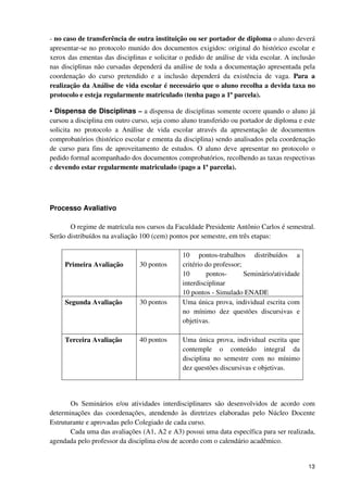 - no caso de transferência de outra instituição ou ser portador de diploma o aluno deverá
apresentar-se no protocolo munido dos documentos exigidos: original do histórico escolar e
xerox das ementas das disciplinas e solicitar o pedido de análise de vida escolar. A inclusão
nas disciplinas não cursadas dependerá da análise de toda a documentação apresentada pela
coordenação do curso pretendido e a inclusão dependerá da existência de vaga. Para a
realização da Análise de vida escolar é necessário que o aluno recolha a devida taxa no
protocolo e esteja regularmente matriculado (tenha pago a 1ª parcela).

• Dispensa de Disciplinas – a dispensa de disciplinas somente ocorre quando o aluno já
cursou a disciplina em outro curso, seja como aluno transferido ou portador de diploma e este
solicita no protocolo a Análise de vida escolar através da apresentação de documentos
comprobatórios (histórico escolar e ementa da disciplina) sendo analisados pela coordenação
de curso para fins de aproveitamento de estudos. O aluno deve apresentar no protocolo o
pedido formal acompanhado dos documentos comprobatórios, recolhendo as taxas respectivas
e devendo estar regularmente matriculado (pago a 1ª parcela).




Processo Avaliativo

       O regime de matrícula nos cursos da Faculdade Presidente Antônio Carlos é semestral.
Serão distribuídos na avaliação 100 (cem) pontos por semestre, em três etapas:

                                              10 pontos-trabalhos distribuídos a
     Primeira Avaliação        30 pontos      critério do professor;
                                              10       pontos-       Seminário/atividade
                                              interdisciplinar
                                              10 pontos - Simulado ENADE
     Segunda Avaliação         30 pontos      Uma única prova, individual escrita com
                                              no mínimo dez questões discursivas e
                                              objetivas.

     Terceira Avaliação        40 pontos      Uma única prova, individual escrita que
                                              contemple o conteúdo integral da
                                              disciplina no semestre com no mínimo
                                              dez questões discursivas e objetivas.




       Os Seminários e/ou atividades interdisciplinares são desenvolvidos de acordo com
determinações das coordenações, atendendo às diretrizes elaboradas pelo Núcleo Docente
Estruturante e aprovadas pelo Colegiado de cada curso.
       Cada uma das avaliações (A1, A2 e A3) possui uma data específica para ser realizada,
agendada pelo professor da disciplina e/ou de acordo com o calendário acadêmico.


                                                                                           13
 