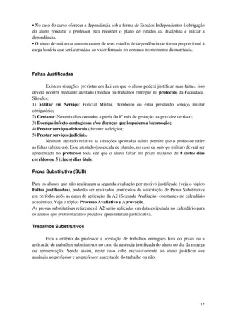 • No caso do curso oferecer a dependência sob a forma de Estudos Independentes é obrigação
do aluno procurar o professor para recolher o plano de estudos da disciplina e iniciar a
dependência.
• O aluno deverá arcar com os custos de seus estudos de dependência de forma proporcional à
carga horária que será cursada e ao valor firmado no contrato no momento da matrícula.




Faltas Justificadas

        Existem situações previstas em Lei em que o aluno poderá justificar suas faltas. Isso
deverá ocorrer mediante atestado (médico ou trabalho) entregue no protocolo da Faculdade.
São eles:
1) Militar em Serviço: Policial Militar, Bombeiro ou estar prestando serviço militar
obrigatório;
2) Gestante: Noventa dias contados a partir do 8º mês de gestação ou gravidez de risco;
3) Doenças infecto-contagiosas e/ou doenças que impedem a locomoção;
4) Prestar serviços eleitorais (durante a eleição);
5) Prestar serviços judiciais.
        Nenhum atestado relativo às situações apontadas acima permite que o professor retire
as faltas (abone-as). Esse atestado (ou escala de plantão, no caso de serviço militar) deverá ser
apresentado no protocolo toda vez que o aluno faltar, no prazo máximo de 8 (oito) dias
corridos ou 5 (cinco) dias úteis.

Prova Substitutiva (SUB)

Para os alunos que não realizaram a segunda avaliação por motivo justificado (veja o tópico
Faltas justificadas), poderão ser realizados protocolos de solicitação de Prova Substitutiva
em períodos após as datas de aplicação da A2 (Segunda Avaliação) constantes no calendário
acadêmico. Veja o tópico Processo Avaliativo e Aprovação.
As provas substitutivas referentes à A2 serão aplicadas em data estipulada no calendário para
os alunos que protocolaram o pedido e apresentaram justificativa.

Trabalhos Substitutivos

       Fica a critério do professor a aceitação de trabalhos entregues fora do prazo ou a
aplicação de trabalhos substitutivos no caso da ausência justificada do aluno no dia da entrega
ou apresentação. Sendo assim, neste caso cabe exclusivamente ao aluno justificar sua
ausência ao professor e ao professor a aceitação do trabalho ou não.




                                                                                              17
 