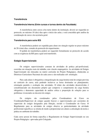 Transferência

Transferência Interna (Entre cursos e turnos dentro da Faculdade)

       A transferência entre cursos e/ou turno dentro da instituição, deverá ser requerida no
protocolo, no máximo 10 (dez) dias após o início das aulas, e será concedida após análise da
coordenação de curso e da secretaria geral.

Transferência para outra IES

       A transferência poderá ser expedida para aluno em situação regular no prazo máximo
de 20 (vinte) dias, contado do protocolo do requerimento.
       O pedido de transferência poderá ser requerido formalmente no protocolo de acordo
com as exigências da IES para a qual será transferido.


Estágio Supervisionado

        Os estágios supervisionados constam de atividades de prática pré-profissional,
exercidas em situações reais de trabalho, sem vínculo empregatício. As atividades de Estágio
Supervisionado são elencadas na matriz curricular do Projeto Pedagógico, obedecidas as
Diretrizes Curriculares Nacionais de cada curso e são realizadas sob orientação.

       Para cada aluno é obrigatória a integralização da carga horária total do estágio prevista
no currículo do curso, nela podendo incluir-se as horas destinadas ao planejamento,
orientação paralela e avaliação das atividades. O relato das atividades desenvolvidas é
consubstanciado em documento próprio que comprove o cumprimento da carga horária
obrigatória e demonstre capacidade de análise crítica e proposição de soluções para os
problemas vivenciados no decorrer do estágio.

        Os estágios são coordenados pelos Coordenadores de Curso ou
Coordenador/Supervisor de estágio quando houver e supervisionados por assistentes de
supervisão de estágio designados pela Direção, ouvido o Coordenador do Curso. O
Regulamento para as atividades de estágio observa as particularidades da atividade
profissional específica e se orienta de modo a proporcionar aos alunos a articulação da teoria e
prática no ambiente de trabalho.

Cada curso possui de forma específica o Regulamento do Estágio Supervisionado no seu
Projeto Pedagógico aprovadas pelo Colegiado.




                                                                                             18
 