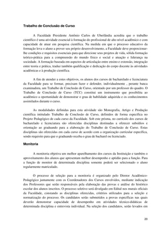 Trabalho de Conclusão de Curso

        A Faculdade Presidente Antônio Carlos de Uberlândia acredita que o trabalho
científico é uma atividade essencial à formação do profissional de alto nível acadêmico e com
capacidade de atuar em pesquisa científica. Na medida em que o processo educativo da
formação leva o aluno a prover seu próprio desenvolvimento, a Faculdade deve proporcionar-
lhe condições e requisitos essenciais para que direcione seus projetos de vida, sólida formação
teórico-prática para a compreensão do mundo físico e social e atuação e liderança na
sociedade. A formação baseada em aspectos de articulação entre ensino e extensão, integração
entre teoria e prática, traduz também qualificação e dedicação do corpo docente às atividades
acadêmicas e à produção científica.

       A fim de atender a estes objetivos, os alunos dos cursos de bacharelado e licenciatura
da Faculdade para se formar, precisam fazer e defender, individualmente , perante banca
examinadora, um Trabalho de Conclusão de Curso, orientado por um professor do quadro. O
Trabalho de Conclusão de Curso (TCC) constitui um instrumento que possibilita ao
acadêmico a oportunidade de demonstrar o grau de habilidade adquirida e os conhecimentos
assimilados durante o curso.

        As modalidades definidas para esta atividade são Monografia, Artigo e Produção
científica intitulado Trabalho de Conclusão de Curso, definidos de forma específica no
Projeto Pedagógico de cada curso da Faculdade. Sob este prisma, no currículo dos cursos de
bacharelado e licenciatura são oferecidas disciplinas destinadas a oferecer subsídios e
orientação ao graduando para a elaboração do Trabalho de Conclusão de Curso. Estas
disciplinas são oferecidas em cada curso de acordo com a organização curricular específica,
sendo requisito para que o graduando receba o grau de bacharel ou licenciado.

Monitoria

       A monitoria objetiva um melhor aparelhamento dos cursos da Instituição e também o
aproveitamento dos alunos que apresentam melhor desempenho e aptidão para a função. Para
a função de monitor de determinada disciplina somente poderá ser selecionado o aluno
regularmente matriculado.

       O processo de seleção para a monitoria é organizado pelo Diretor Acadêmico-
Pedagógico juntamente com os Coordenadores dos Cursos envolvidos, mediante indicação
dos Professores que serão responsáveis pela elaboração das provas e análise do histórico
escolar dos alunos inscritos. O processo seletivo será divulgado em Edital nos murais oficiais
da Faculdade, constando as disciplinas oferecidas, critérios utilizados para a seleção e
normatização do processo. Os candidatos serão submetidos a provas específicas nas quais
deverão demonstrar capacidade de desempenho em atividades técnico-didáticas de
determinada disciplina e entrevista individual. Na seleção dos candidatos, serão levados em


                                                                                            20
 