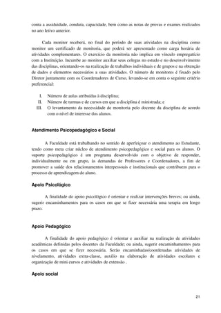 conta a assiduidade, conduta, capacidade, bem como as notas de provas e exames realizados
no ano letivo anterior.

      Cada monitor receberá, no final do período de suas atividades na disciplina como
monitor um certificado de monitoria, que poderá ser apresentado como carga horária de
atividades complementares. O exercício da monitoria não implica em vínculo empregatício
com a Instituição. Incumbe ao monitor auxiliar seus colegas no estudo e no desenvolvimento
das disciplinas, orientando-os na realização de trabalhos individuais e de grupos e na obtenção
de dados e elementos necessários a suas atividades. O número de monitores é fixado pelo
Diretor juntamente com os Coordenadores de Curso, levando-se em conta o seguinte critério
preferencial:

    I.   Número de aulas atribuídas à disciplina;
   II.   Número de turmas e de cursos em que a disciplina é ministrada; e
  III.   O levantamento da necessidade de monitoria pelo docente da disciplina de acordo
         com o nível de interesse dos alunos.


Atendimento Psicopedagógico e Social

       A Faculdade está trabalhando no sentido de aperfeiçoar o atendimento ao Estudante,
tendo como meta criar núcleo de atendimento psicopedagógico e social para os alunos. O
suporte psicopedagógico é um programa desenvolvido com o objetivo de responder,
individualmente ou em grupo, às demandas de Professores e Coordenadores, a fim de
promover a saúde dos relacionamentos interpessoais e institucionais que contribuem para o
processo de aprendizagem do aluno.

Apoio Psicológico

       A finalidade do apoio psicológico é orientar e realizar intervenções breves; ou ainda,
sugerir encaminhamentos para os casos em que se fizer necessária uma terapia em longo
prazo.



Apoio Pedagógico

       A finalidade do apoio pedagógico é orientar e auxiliar na realização de atividades
acadêmicas definidas pelos docentes da Faculdade; ou ainda, sugerir encaminhamentos para
os casos em que se fizer necessária. Serão encaminhadas/coordenadas atividades de
nivelamento, atividades extra-classe, auxilio na elaboração de atividades escolares e
organização de mini cursos e atividades de extensão .

Apoio social




                                                                                            21
 
