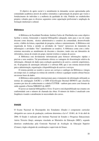 O objetivo do apoio social é o atendimento às demandas sociais apresentadas pela
comunidade acadêmica através de análise sistemática e apresentação de projetos que visem o
fortalecimento do indivíduo e a melhoria da qualidade de vida. Poderão ser estabelecidos
projetos voltados para os diversos segmentos como capacitação profissional e ampliação da
formação intelectual e cultural.



Biblioteca

       A Biblioteca da Faculdade Presidente Antônio Carlos de Uberlândia tem como objetivo
facilitar o ensino, fornecendo o material bibliográfico adequado, tanto para o uso do corpo
discente como docente, técnico administrativo e usuários da comunidade, desenvolvendo
assim, o hábito da leitura, capacidade de pesquisa, cultura e entretenimento. A Biblioteca está
organizada de forma a atender as atividades de “meios” (processos de tratamento da
informação) e atividades “fins” (atendimento ao usuário). A biblioteca conta com a infra-
estrutura necessária ao atendimento de discentes e docentes, tendo esta um laboratório de
informática, mesas de estudo em grupo, internet wireless e rampas de acesso.
       A Biblioteca está devidamente informatizada para fornecer informações rápidas e
precisas a seus usuários. Tal procedimento oferece as vantagens de disseminação seletiva da
informação, obtenção de dados para avaliação quantitativa do acervo, controle empréstimos,
etc. O programa de automação utilizado é o software RM, que é um sistema desenvolvido
para a administração, organização e disponibilização de acervos e serviços.
       O sistema permite ao usuário o acesso aos serviços e catálogos da Biblioteca e integra
em tempo real, os catálogos às rotinas de controle e oferece a qualquer usuário efetuar buscas
em nossas bases de dados.
       A Biblioteca adota padrões internacionais para o tratamento da informação utilizando as
normas de catalogação AACR2 e a CDD (Classificação Decimal DEWEY) que classifica
assuntos por área do conhecimento e a tabela CUTTER - sanborn para autor com formato de
saída segundo a Norma NBR/6023 da ABNT.
       O acesso ao material bibliográfico é livre. O acervo está disponibilizado nas estantes em
conformidade com o número de chamada das obras. O número de títulos é atualizado com
freqüência visando o atendimento às necessidades dos cursos.




ENADE

O Exame Nacional de Desempenho dos Estudantes (Enade) é componente curricular
obrigatório aos cursos de graduação, conforme determina a Lei nº. 10.861, de 14 de abril de
2004. O Enade é realizado pelo Instituto Nacional de Estudos e Pesquisas Educacionais
Anísio Teixeira (Inep), autarquia vinculada ao Ministério da Educação (MEC), segundo
diretrizes estabelecidas pela Comissão Nacional de Avaliação da Educação Superior
(Conaes), órgão colegiado de coordenação e supervisão do Sinaes.


                                                                                             22
 