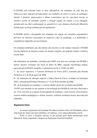 O ENADE será realizado todos os anos, aplicando-se aos estudantes de cada área por
triênios,ou seja,é aplicado periodicamente aos estudantes de todos os cursos de graduação,
durante o primeiro (ingressantes) e último (concluintes) ano do curso.Será inscrita no
histórico escolar do estudante somente a situação regular em relação a essa obrigação,
atestada pela sua efetiva participação ou, quando for o caso, dispensa oficial pelo Ministério
da Educação, na forma estabelecida em regulamento.


O ENADE aferirá o desempenho dos estudantes em relação aos conteúdos programáticos
previstos nas diretrizes curriculares do respectivo curso de graduação, e as habilidades e
competências adquiridas em sua formação.


Os estudantes habilitados que não tenham sido inscritos ou não tenham realizado o ENADE
fora das hipóteses de dispensa estarão em situação irregular, não podendo receber o histórico
escolar final.


São indicadores de qualidade, calculados pelo INEP, com base nos resultados do ENADE e
demais insumos constantes das bases de dados do MEC, segundo metodologia própria,
aprovada pela CONAES, atendidos os parâmetros da Lei nº 10.861, de 2004:
I - de cursos superiores: o Conceito Preliminar de Curso (CPC), instituído pela Portaria
Normativa nº 4, de 05 de agosto de 2008;
II - de instituições de educação superior: o Índice Geral de Cursos Avaliados da Instituição
(IGC), instituído pela Portaria Normativa n º 12, de 05 de setembro de 2008;
III - de desempenho de estudantes: o conceito obtido a partir dos resultados do ENADE;
O CPC será calculado no ano seguinte ao da realização do ENADE de cada área, observado o
art. 33-E, com base na avaliação de desempenho de estudantes, corpo docente, infra-estrutura,
recursos didático-pedagógicos e demais insumos, conforme orientação técnica aprovada pela
CONAES.


Regimento Geral

       As normas regimentais da Faculdade Presidente Antônio Carlos de Uberlândia, estão à
disposição dos alunos por meio eletrônico, no endereço www.unipacuberlandia.com.br.
       Todos os casos e situações omissas ou que possam gerar dupla interpretação neste
Manual do Aluno respeitarão o disposto no Regimento Geral da Faculdade.




                                                                                           23
 