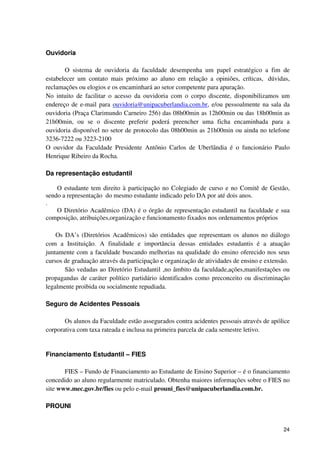Ouvidoria

       O sistema de ouvidoria da faculdade desempenha um papel estratégico a fim de
estabelecer um contato mais próximo ao aluno em relação a opiniões, críticas, dúvidas,
reclamações ou elogios e os encaminhará ao setor competente para apuração.
No intuito de facilitar o acesso da ouvidoria com o corpo discente, disponibilizamos um
endereço de e-mail para ouvidoria@unipacuberlandia.com.br, e/ou pessoalmente na sala da
ouvidoria (Praça Clarimundo Carneiro 256) das 08h00min as 12h00min ou das 18h00min as
21h00min, ou se o discente preferir poderá preencher uma ficha encaminhada para a
ouvidoria disponível no setor de protocolo das 08h00min as 21h00min ou ainda no telefone
3236-7222 ou 3223-2100
O ouvidor da Faculdade Presidente Antônio Carlos de Uberlândia é o funcionário Paulo
Henrique Ribeiro da Rocha.

Da representação estudantil

    O estudante tem direito à participação no Colegiado de curso e no Comitê de Gestão,
sendo a representação do mesmo estudante indicado pelo DA por até dois anos.
.
    O Diretório Acadêmico (DA) é o órgão de representação estudantil na faculdade e sua
composição, atribuições,organização e funcionamento fixados nos ordenamentos próprios

    Os DA’s (Diretórios Acadêmicos) são entidades que representam os alunos no diálogo
com a Instituição. A finalidade e importância dessas entidades estudantis é a atuação
juntamente com a faculdade buscando melhorias na qualidade do ensino oferecido nos seus
cursos de graduação através da participação e organização de atividades de ensino e extensão.
       São vedadas ao Diretório Estudantil ,no âmbito da faculdade,ações,manifestações ou
propagandas de caráter político partidário identificados como preconceito ou discriminação
legalmente proibida ou socialmente repudiada.

Seguro de Acidentes Pessoais

       Os alunos da Faculdade estão assegurados contra acidentes pessoais através de apólice
corporativa com taxa rateada e inclusa na primeira parcela de cada semestre letivo.


Financiamento Estudantil – FIES

       FIES – Fundo de Financiamento ao Estudante de Ensino Superior – é o financiamento
concedido ao aluno regularmente matriculado. Obtenha maiores informações sobre o FIES no
site www.mec.gov.br/fies ou pelo e-mail prouni_fies@unipacuberlandia.com.br.

PROUNI


                                                                                          24
 