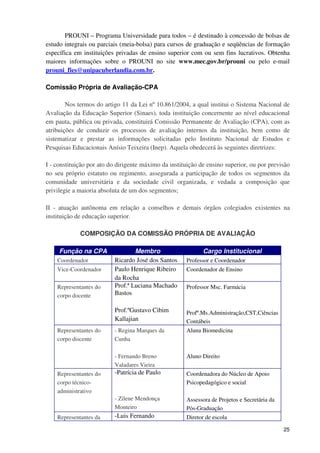 PROUNI – Programa Universidade para todos – é destinado à concessão de bolsas de
estudo integrais ou parciais (meia-bolsa) para cursos de graduação e seqüências de formação
específica em instituições privadas de ensino superior com ou sem fins lucrativos. Obtenha
maiores informações sobre o PROUNI no site www.mec.gov.br/prouni ou pelo e-mail
prouni_fies@unipacuberlandia.com.br.

Comissão Própria de Avaliação-CPA

        Nos termos do artigo 11 da Lei nº 10.861/2004, a qual institui o Sistema Nacional de
Avaliação da Educação Superior (Sinaes), toda instituição concernente ao nível educacional
em pauta, pública ou privada, constituirá Comissão Permanente de Avaliação (CPA), com as
atribuições de conduzir os processos de avaliação internos da instituição, bem como de
sistematizar e prestar as informações solicitadas pelo Instituto Nacional de Estudos e
Pesquisas Educacionais Anísio Teixeira (Inep). Aquela obedecerá às seguintes diretrizes:

I - constituição por ato do dirigente máximo da instituição de ensino superior, ou por previsão
no seu próprio estatuto ou regimento, assegurada a participação de todos os segmentos da
comunidade universitária e da sociedade civil organizada, e vedada a composição que
privilegie a maioria absoluta de um dos segmentos;

II - atuação autônoma em relação a conselhos e demais órgãos colegiados existentes na
instituição de educação superior.

             COMPOSIÇÃO DA COMISSÃO PRÓPRIA DE AVALIAÇÃO

     Função na CPA                Membro                     Cargo Institucional
    Coordenador           Ricardo José dos Santos     Professor e Coordenador
    Vice-Coordenador      Paulo Henrique Ribeiro      Coordenador de Ensino
                          da Rocha
    Representantes do     Prof.ª Luciana Machado      Professor Msc. Farmácia
    corpo docente         Bastos

                          Prof.ºGustavo Cibim         Profº.Ms.Administração,CST,Ciências
                          Kallajian                   Contábeis
    Representantes do     - Regina Marques da         Aluna Biomedicina
    corpo discente        Cunha

                          - Fernando Breno            Aluno Direito
                          Valadares Vieira
    Representantes do     -Patrícia de Paulo          Coordenadora do Núcleo de Apoio
    corpo técnico-                                    Psicopedagógico e social
    administrativo
                          - Zilene Mendonça           Assessora de Projetos e Secretária da
                          Monteiro                    Pós-Graduação
    Representantes da     -Luis Fernando              Diretor de escola

                                                                                              25
 