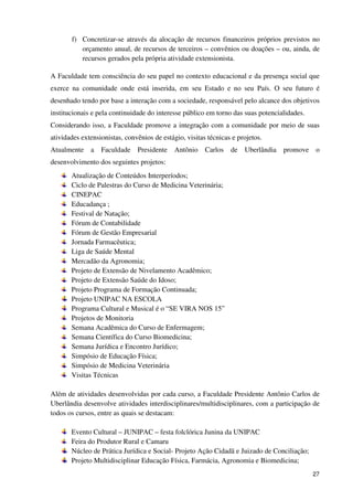 f) Concretizar-se através da alocação de recursos financeiros próprios previstos no
          orçamento anual, de recursos de terceiros – convênios ou doações – ou, ainda, de
          recursos gerados pela própria atividade extensionista.

A Faculdade tem consciência do seu papel no contexto educacional e da presença social que
exerce na comunidade onde está inserida, em seu Estado e no seu País. O seu futuro é
desenhado tendo por base a interação com a sociedade, responsável pelo alcance dos objetivos
institucionais e pela continuidade do interesse público em torno das suas potencialidades.
Considerando isso, a Faculdade promove a integração com a comunidade por meio de suas
atividades extensionistas, convênios de estágio, visitas técnicas e projetos.
Atualmente    a   Faculdade    Presidente    Antônio    Carlos   de   Uberlândia   promove   o
desenvolvimento dos seguintes projetos:
       Atualização de Conteúdos Interperíodos;
       Ciclo de Palestras do Curso de Medicina Veterinária;
       CINEPAC
       Educadança ;
       Festival de Natação;
       Fórum de Contabilidade
       Fórum de Gestão Empresarial
       Jornada Farmacêutica;
       Liga de Saúde Mental
       Mercadão da Agronomia;
       Projeto de Extensão de Nivelamento Acadêmico;
       Projeto de Extensão Saúde do Idoso;
       Projeto Programa de Formação Continuada;
       Projeto UNIPAC NA ESCOLA
       Programa Cultural e Musical é o “SE VIRA NOS 15”
       Projetos de Monitoria
       Semana Acadêmica do Curso de Enfermagem;
       Semana Científica do Curso Biomedicina;
       Semana Jurídica e Encontro Jurídico;
       Simpósio de Educação Física;
       Simpósio de Medicina Veterinária
       Visitas Técnicas

Além de atividades desenvolvidas por cada curso, a Faculdade Presidente Antônio Carlos de
Uberlândia desenvolve atividades interdisciplinares/multidisciplinares, com a participação de
todos os cursos, entre as quais se destacam:

       Evento Cultural – JUNIPAC – festa folclórica Junina da UNIPAC
       Feira do Produtor Rural e Camaru
       Núcleo de Prática Jurídica e Social- Projeto Ação Cidadã e Juizado de Conciliação;
       Projeto Multidisciplinar Educação Física, Farmácia, Agronomia e Biomedicina;
                                                                                             27
 