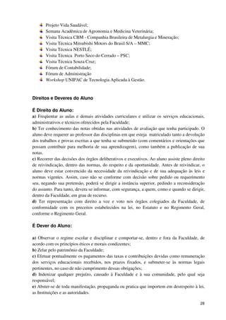 Projeto Vida Saudável;
       Semana Acadêmica de Agronomia e Medicina Veterinária;
       Visita Técnica CBM - Companhia Brasileira de Metalurgia e Mineração;
       Visita Técnica Mitsubishi Motors do Brasil S/A – MMC;
       Visita Técnica NESTLÉ;
       Visita Técnica Porto Seco do Cerrado – PSC;
       Visita Técnica Souza Cruz;
       Fórum de Contabilidade;
       Fórum de Administração
       Workshop UNIPAC de Tecnologia Aplicada à Gestão.



Direitos e Deveres do Aluno

É Direito do Aluno:
a) Freqüentar as aulas e demais atividades curriculares e utilizar os serviços educacionais,
administrativos e técnicos oferecidos pela Faculdade;
b) Ter conhecimento das notas obtidas nas atividades de avaliação que tenha participado. O
aluno deve requerer ao professor das disciplinas em que esteja matriculado tanto a devolução
dos trabalhos e provas escritas a que tenha se submetido (com comentários e orientações que
possam contribuir para melhoria de sua aprendizagem), como também a publicação de sua
notas.
c) Recorrer das decisões dos órgãos deliberativos e executivos. Ao aluno assiste pleno direito
de reivindicação, dentro das normas, do respeito e da oportunidade. Antes de reivindicar, o
aluno deve estar convencido da necessidade da reivindicação e de sua adequação às leis e
normas vigentes. Assim, caso não se conforme com decisão sobre pedido ou requerimento
seu, negando sua pretensão, poderá se dirigir a instância superior, pedindo a reconsideração
do assunto. Para tanto, devera se informar, com segurança, a quem, como e quando se dirigir,
dentro da Faculdade, em grau de recurso.
d) Ter representação com direito a voz e voto nos órgãos colegiados da Faculdade, de
conformidade com os preceitos estabelecidos na lei, no Estatuto e no Regimento Geral,
conforme o Regimento Geral.

É Dever do Aluno:

a) Observar o regime escolar e disciplinar e comportar-se, dentro e fora da Faculdade, de
acordo com os princípios éticos e morais condizentes;
b) Zelar pelo patrimônio da Faculdade;
c) Efetuar pontualmente os pagamentos das taxas e contribuições devidas como remuneração
dos serviços educacionais recebidos, nos prazos fixados, e submeter-se às normas legais
pertinentes, no caso de não cumprimento dessas obrigações;
d) Indenizar qualquer prejuízo, causado à Faculdade e à sua comunidade, pelo qual seja
responsável;
e) Abster-se de toda manifestação, propaganda ou pratica que importem em desrespeito à lei,
as Instituições e as autoridades.

                                                                                           28
 