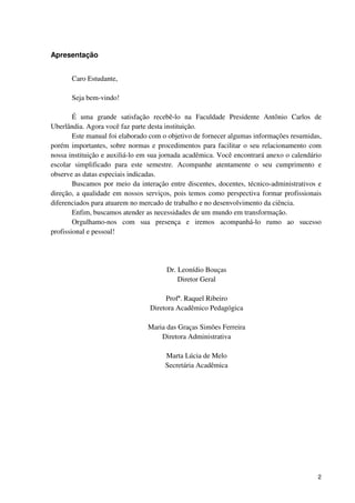 Apresentação


       Caro Estudante,

       Seja bem-vindo!

        É uma grande satisfação recebê-lo na Faculdade Presidente Antônio Carlos de
Uberlândia. Agora você faz parte desta instituição.
        Este manual foi elaborado com o objetivo de fornecer algumas informações resumidas,
porém importantes, sobre normas e procedimentos para facilitar o seu relacionamento com
nossa instituição e auxiliá-lo em sua jornada acadêmica. Você encontrará anexo o calendário
escolar simplificado para este semestre. Acompanhe atentamente o seu cumprimento e
observe as datas especiais indicadas.
        Buscamos por meio da interação entre discentes, docentes, técnico-administrativos e
direção, a qualidade em nossos serviços, pois temos como perspectiva formar profissionais
diferenciados para atuarem no mercado de trabalho e no desenvolvimento da ciência.
        Enfim, buscamos atender as necessidades de um mundo em transformação.
        Orgulhamo-nos com sua presença e iremos acompanhá-lo rumo ao sucesso
profissional e pessoal!




                                      Dr. Leonídio Bouças
                                          Diretor Geral

                                      Profª. Raquel Ribeiro
                                 Diretora Acadêmico Pedagógica

                                Maria das Graças Simões Ferreira
                                    Diretora Administrativa

                                      Marta Lúcia de Melo
                                      Secretária Acadêmica




                                                                                         2
 
