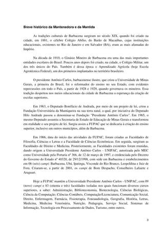 Breve histórico da Mantenedora e da Mantida

       As tradições culturais de Barbacena surgiram no século XIX, quando foi criado na
cidade, em 1881, o célebre Colégio Abílio, do Barão de Macaúbas, cujas instituições
educacionais, existentes no Rio de Janeiro e em Salvador (BA), eram as mais afamadas do
Império.

       Na década de 1910, o Ginásio Mineiro de Barbacena era uma das mais importantes
entidades escolares do Brasil. Poucos anos depois foi criado, na cidade, o Colégio Militar, um
dos três únicos do País. Também é dessa época o Aprendizado Agrícola (hoje Escola
Agrotécnica Federal), um dos primeiros implantados no território brasileiro.

       O presidente Antônio Carlos, barbacenense ilustre, que criou a Universidade de Minas
Gerais, a primeira do Brasil, foi o reformador do ensino no seu Estado, com evidentes
repercussões em todo o País, a partir de 1928 e 1929, quando governava os mineiros. Essa
tradição despertou nos meios educacionais da cidade de Barbacena a esperança da criação de
escolas superiores.

       Em 1963, o Deputado Bonifácio de Andrada, por meio de um projeto de lei, criou a
Fundação Universitária da Mantiqueira na sua terra natal, a qual, por iniciativa do Deputado
Hilo Andrade passou a denominar-se Fundação "Presidente Antônio Carlos". Em 1965, o
mesmo Deputado assumiu a Secretaria de Estado de Educação de Minas Gerais e transformou
em realidade o seu projeto de lei. Surgiu assim a FUPAC que se dedicaria à criação do ensino
superior, inclusive em outros municípios, além de Barbacena.

       Em 1966, data do início das atividades da FUPAC, foram criadas as Faculdades de
Filosofia, Ciências e Letras e a Faculdade de Ciências Econômicas. Em seguida, surgiram as
Faculdades de Direito e Medicina. Posteriormente, as Faculdades existentes foram reunidas,
dando origem a Universidade Presidente Antônio Carlos - UNIPAC, autorizada pelo MEC
como Universidade pela Portaria nº 366, de 12 de março de 1997, e credenciada pelo Decreto
do Governo do Estado nº 40320, de 29/12/1998, com sede em Barbacena e estabelecimentos
em 06 (seis) campi: Barbacena, Ubá, Ipatinga, Visconde do Rio Branco, Leopoldina e Juiz de
Fora. Criaram-se, a partir de 2001, os campi de Bom Despacho, Conselheiro Lafaiete e
Araguari.

       Hoje a FUPAC mantém a Universidade Presidente Antônio Carlos - UNIPAC, com 09
(nove) campi e 83 (oitenta e três) faculdades isoladas nos quais funcionam diversos cursos
superiores, a saber: Administração, Biblioteconomia, Biotecnologia, Ciências Biológicas,
Ciência da Computação, Ciências Contábeis, Computação/Licenciatura, Comunicação Social,
Direito, Enfermagem, Farmácia, Fisioterapia, Fonoaudiologia, Geografia, História, Letras,
Medicina, Medicina Veterinária, Nutrição, Pedagogia, Serviço Social, Sistemas de
Informação, Tecnologia em Processamento de Dados, Turismo, entre outros.


                                                                                            3
 