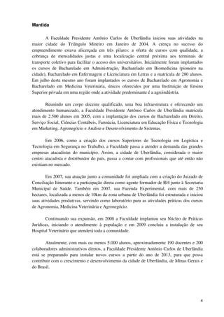 Mantida

       A Faculdade Presidente Antônio Carlos de Uberlândia iniciou suas atividades na
maior cidade do Triângulo Mineiro em Janeiro de 2004. A crença no sucesso do
empreendimento estava alicerçada em três pilares: a oferta de cursos com qualidade, a
cobrança de mensalidades justas e uma localização central próxima aos terminais de
transporte coletivo para facilitar o acesso dos universitários. Inicialmente foram implantados
os cursos de Bacharelado em Administração, Bacharelado em Biomedicina (pioneiro na
cidade), Bacharelado em Enfermagem e Licenciatura em Letras e a matrícula de 280 alunos.
Em julho deste mesmo ano foram implantados os cursos de Bacharelado em Agronomia e
Bacharelado em Medicina Veterinária, únicos oferecidos por uma Instituição de Ensino
Superior privada em uma região onde a atividade predominante é a agroindústria.

       Reunindo um corpo docente qualificado, uma boa infraestrutura e oferecendo um
atendimento humanizado, a Faculdade Presidente Antônio Carlos de Uberlândia matricula
mais de 2.500 alunos em 2005, com a implantação dos cursos de Bacharelado em Direito,
Serviço Social, Ciências Contábeis, Farmácia, Licenciatura em Educação Física e Tecnologia
em Marketing, Agronegócio e Análise e Desenvolvimento de Sistemas.

       Em 2006, como a criação dos cursos Superiores de Tecnologia em Logística e
Tecnologia em Segurança no Trabalho, a Faculdade passa a atender a demanda das grandes
empresas atacadistas do município. Assim, a cidade de Uberlândia, considerada o maior
centro atacadista e distribuidor do país, passa a contar com profissionais que até então não
existiam no mercado.

        Em 2007, sua atuação junto a comunidade foi ampliada com a criação do Juizado de
Conciliação Itinerante e a participação direta como agente formador de RH junto à Secretaria
Municipal de Saúde. Também em 2007, sua Fazenda Experimental, com mais de 250
hectares, localizada a menos de 10km da zona urbana de Uberlândia foi estruturada e iniciou
suas atividades produtivas, servindo como laboratório para as atividades práticas dos cursos
de Agronomia, Medicina Veterinária e Agronegócio.

        Continuando sua expansão, em 2008 a Faculdade implantou seu Núcleo de Práticas
Jurídicas, iniciando o atendimento à população e em 2009 concluiu a instalação de seu
Hospital Veterinário que atenderá toda a comunidade.

       Atualmente, com mais ou menos 5.000 alunos, aproximadamente 190 docentes e 200
colaboradores administrativos diretos, a Faculdade Presidente Antônio Carlos de Uberlândia
está se preparando para instalar novos cursos a partir do ano de 2013, para que possa
contribuir com o crescimento e desenvolvimento da cidade de Uberlândia, de Minas Gerais e
do Brasil.




                                                                                            4
 