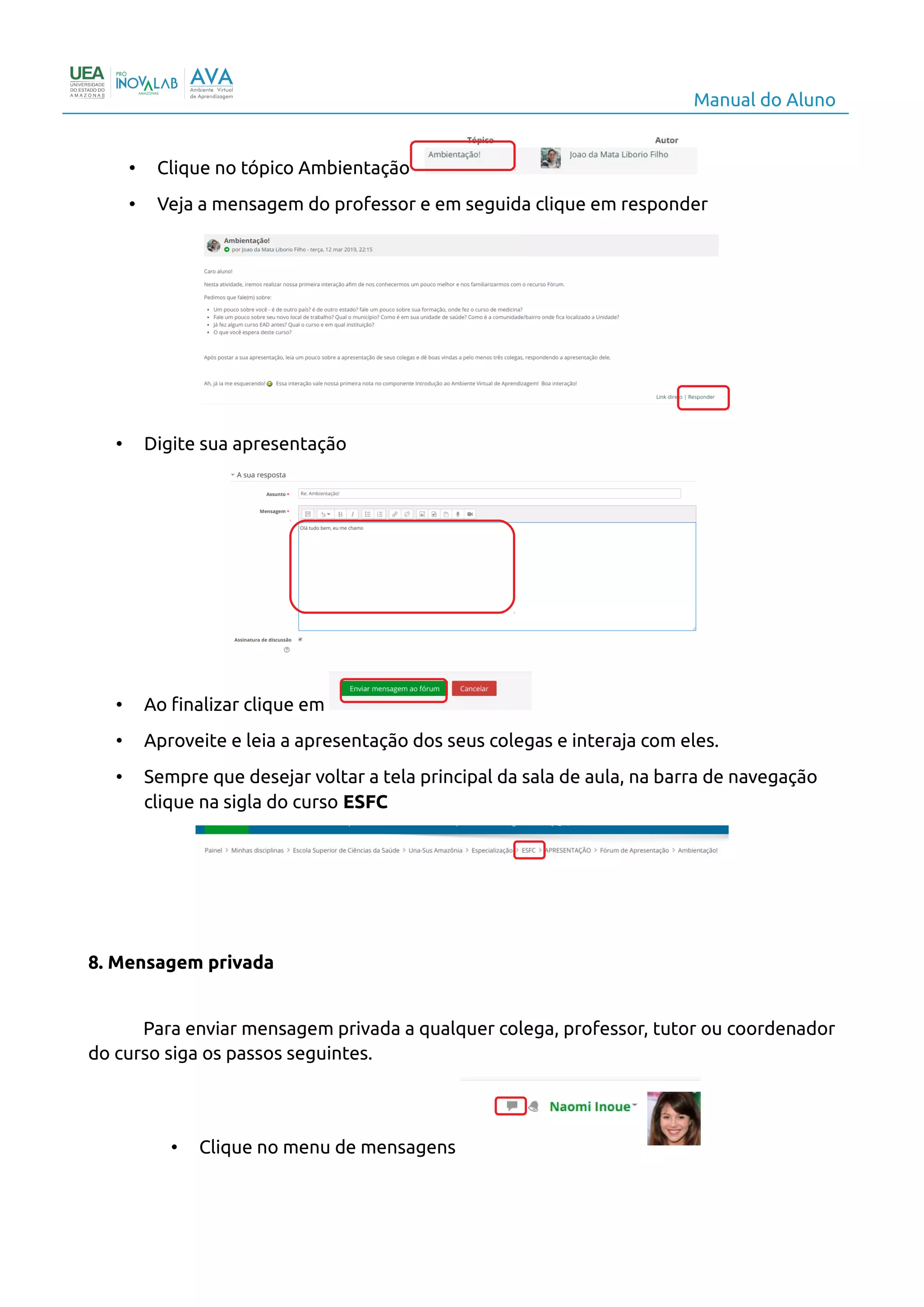 Manual do Aluno
• Clique no tópico Ambientação
• Veja a mensagem do professor e em seguida clique em responder
• Digite sua apresentação
• Ao finalizar clique em
• Aproveite e leia a apresentação dos seus colegas e interaja com eles.
• Sempre que desejar voltar a tela principal da sala de aula, na barra de navegação
clique na sigla do curso ESFC
8. Mensagem privada
Para enviar mensagem privada a qualquer colega, professor, tutor ou coordenador
do curso siga os passos seguintes.
• Clique no menu de mensagens
10
 
