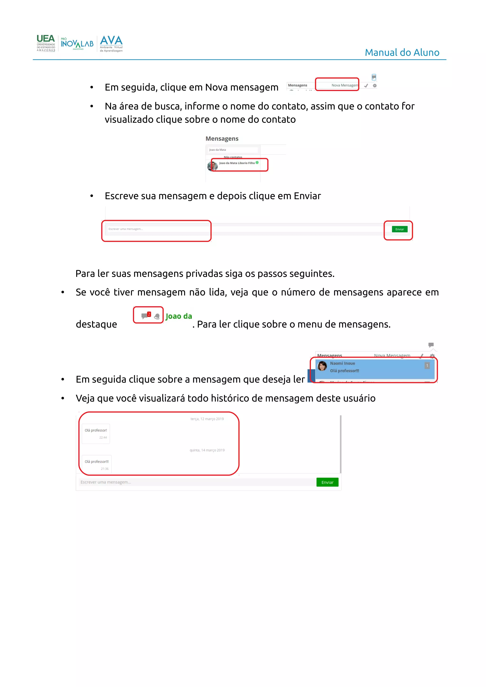 Manual do Aluno
• Em seguida, clique em Nova mensagem
• Na área de busca, informe o nome do contato, assim que o contato for
visualizado clique sobre o nome do contato
• Escreve sua mensagem e depois clique em Enviar
Para ler suas mensagens privadas siga os passos seguintes.
• Se você tiver mensagem não lida, veja que o número de mensagens aparece em
destaque . Para ler clique sobre o menu de mensagens.
• Em seguida clique sobre a mensagem que deseja ler
• Veja que você visualizará todo histórico de mensagem deste usuário
11
 