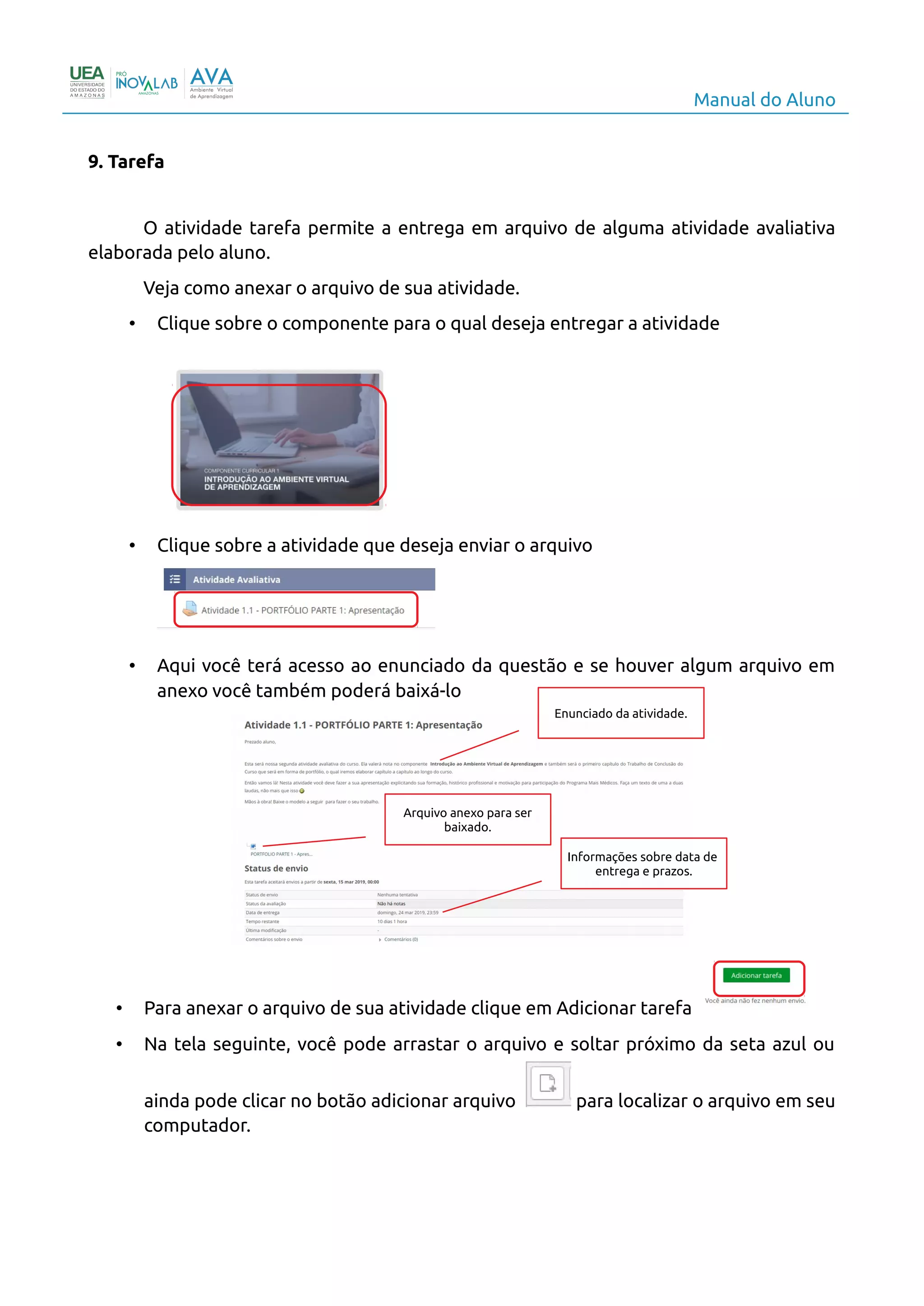 Manual do Aluno
9. Tarefa
O atividade tarefa permite a entrega em arquivo de alguma atividade avaliativa
elaborada pelo aluno.
Veja como anexar o arquivo de sua atividade.
• Clique sobre o componente para o qual deseja entregar a atividade
• Clique sobre a atividade que deseja enviar o arquivo
• Aqui você terá acesso ao enunciado da questão e se houver algum arquivo em
anexo você também poderá baixá-lo
• Para anexar o arquivo de sua atividade clique em Adicionar tarefa
• Na tela seguinte, você pode arrastar o arquivo e soltar próximo da seta azul ou
ainda pode clicar no botão adicionar arquivo para localizar o arquivo em seu
computador.
12
Enunciado da atividade.
Arquivo anexo para ser
baixado.
Informações sobre data de
entrega e prazos.
 