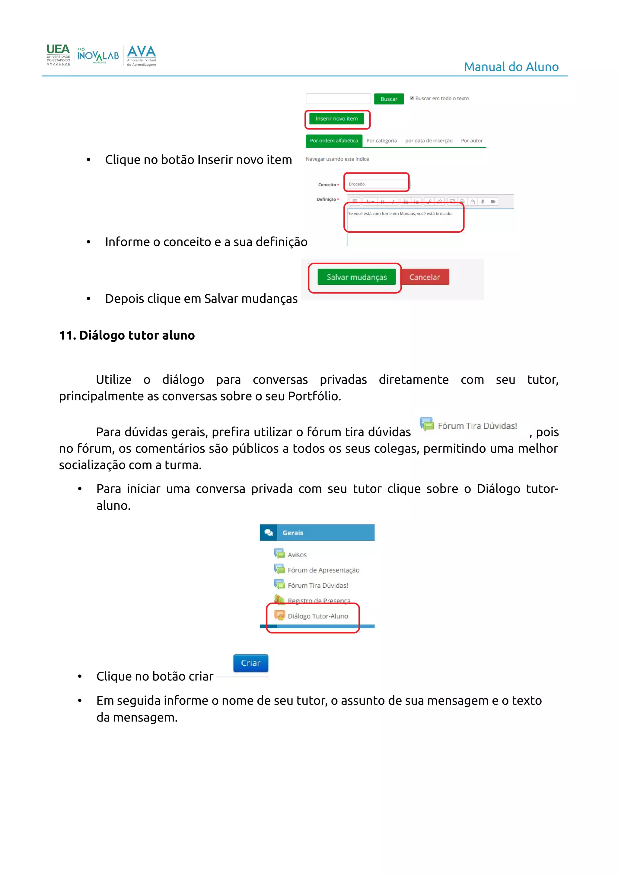 Manual do Aluno
• Clique no botão Inserir novo item
• Informe o conceito e a sua definição
• Depois clique em Salvar mudanças
11. Diálogo tutor aluno
Utilize o diálogo para conversas privadas diretamente com seu tutor,
principalmente as conversas sobre o seu Portfólio.
Para dúvidas gerais, prefira utilizar o fórum tira dúvidas , pois
no fórum, os comentários são públicos a todos os seus colegas, permitindo uma melhor
socialização com a turma.
• Para iniciar uma conversa privada com seu tutor clique sobre o Diálogo tutor-
aluno.
• Clique no botão criar
• Em seguida informe o nome de seu tutor, o assunto de sua mensagem e o texto
da mensagem.
14
 