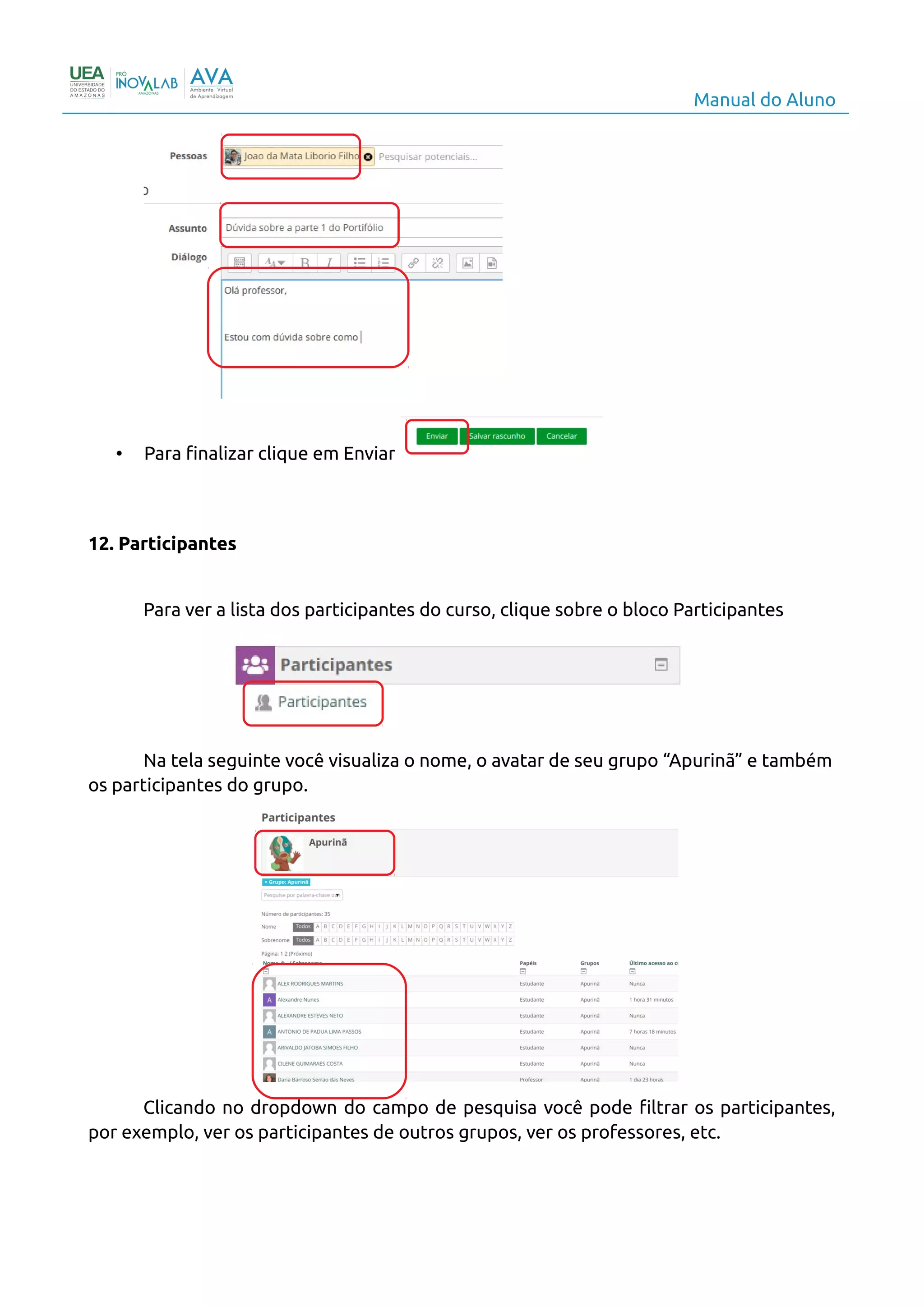 Manual do Aluno
• Para finalizar clique em Enviar
12. Participantes
Para ver a lista dos participantes do curso, clique sobre o bloco Participantes
Na tela seguinte você visualiza o nome, o avatar de seu grupo “Apurinã” e também
os participantes do grupo.
Clicando no dropdown do campo de pesquisa você pode filtrar os participantes,
por exemplo, ver os participantes de outros grupos, ver os professores, etc.
15
 