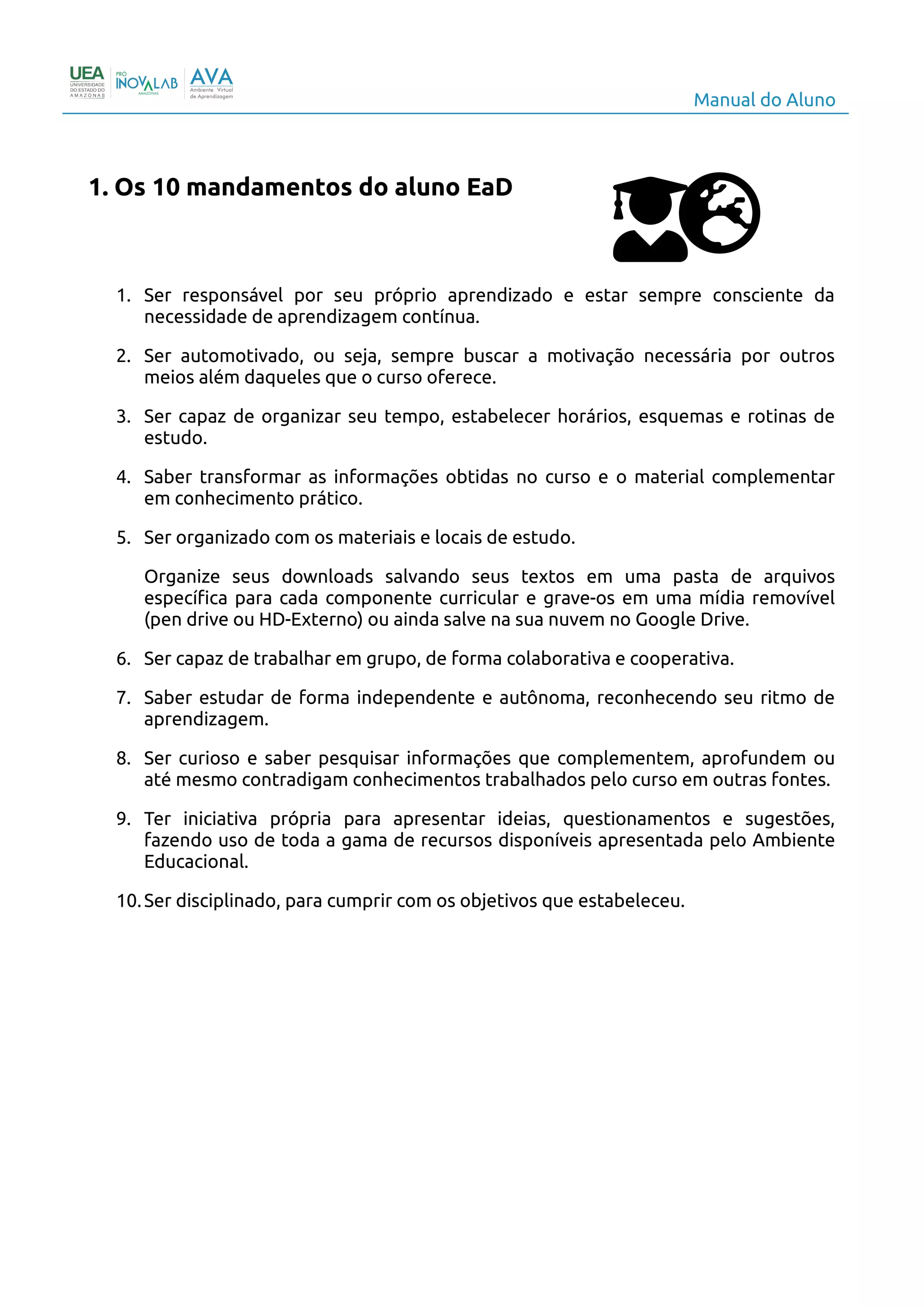 Manual do Aluno
1. Os 10 mandamentos do aluno EaD
1. Ser responsável por seu próprio aprendizado e estar sempre consciente da
necessidade de aprendizagem contínua.
2. Ser automotivado, ou seja, sempre buscar a motivação necessária por outros
meios além daqueles que o curso oferece.
3. Ser capaz de organizar seu tempo, estabelecer horários, esquemas e rotinas de
estudo.
4. Saber transformar as informações obtidas no curso e o material complementar
em conhecimento prático.
5. Ser organizado com os materiais e locais de estudo.
Organize seus downloads salvando seus textos em uma pasta de arquivos
específica para cada componente curricular e grave-os em uma mídia removível
(pen drive ou HD-Externo) ou ainda salve na sua nuvem no Google Drive.
6. Ser capaz de trabalhar em grupo, de forma colaborativa e cooperativa.
7. Saber estudar de forma independente e autônoma, reconhecendo seu ritmo de
aprendizagem.
8. Ser curioso e saber pesquisar informações que complementem, aprofundem ou
até mesmo contradigam conhecimentos trabalhados pelo curso em outras fontes.
9. Ter iniciativa própria para apresentar ideias, questionamentos e sugestões,
fazendo uso de toda a gama de recursos disponíveis apresentada pelo Ambiente
Educacional.
10.Ser disciplinado, para cumprir com os objetivos que estabeleceu.
3
 