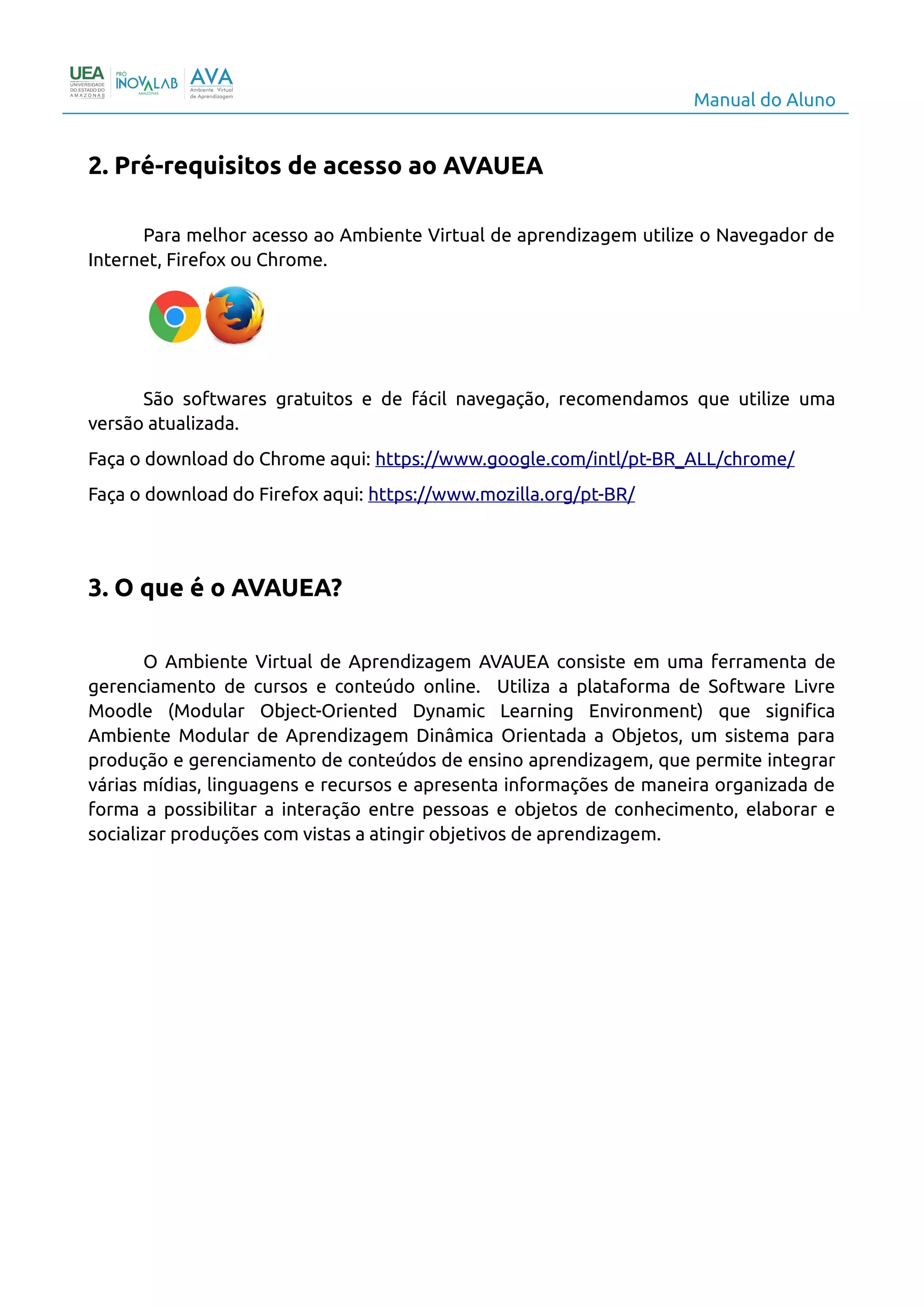 Manual do Aluno
2. Pré-requisitos de acesso ao AVAUEA
Para melhor acesso ao Ambiente Virtual de aprendizagem utilize o Navegador de
Internet, Firefox ou Chrome.
São softwares gratuitos e de fácil navegação, recomendamos que utilize uma
versão atualizada.
Faça o download do Chrome aqui: https://www.google.com/intl/pt-BR_ALL/chrome/
Faça o download do Firefox aqui: https://www.mozilla.org/pt-BR/
3. O que é o AVAUEA?
O Ambiente Virtual de Aprendizagem AVAUEA consiste em uma ferramenta de
gerenciamento de cursos e conteúdo online. Utiliza a plataforma de Software Livre
Moodle (Modular Object-Oriented Dynamic Learning Environment) que significa
Ambiente Modular de Aprendizagem Dinâmica Orientada a Objetos, um sistema para
produção e gerenciamento de conteúdos de ensino aprendizagem, que permite integrar
várias mídias, linguagens e recursos e apresenta informações de maneira organizada de
forma a possibilitar a interação entre pessoas e objetos de conhecimento, elaborar e
socializar produções com vistas a atingir objetivos de aprendizagem.
4
 