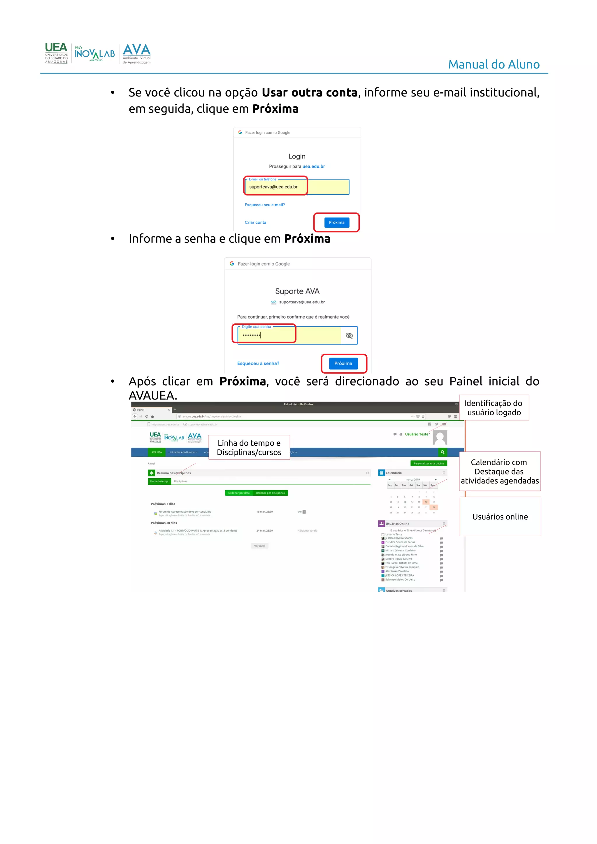 Manual do Aluno
• Se você clicou na opção Usar outra conta, informe seu e-mail institucional,
em seguida, clique em Próxima
• Informe a senha e clique em Próxima
• Após clicar em Próxima, você será direcionado ao seu Painel inicial do
AVAUEA.
6
Identificação do
usuário logado
Calendário com
Destaque das
atividades agendadas
Linha do tempo e
Disciplinas/cursos
Usuários online
 
