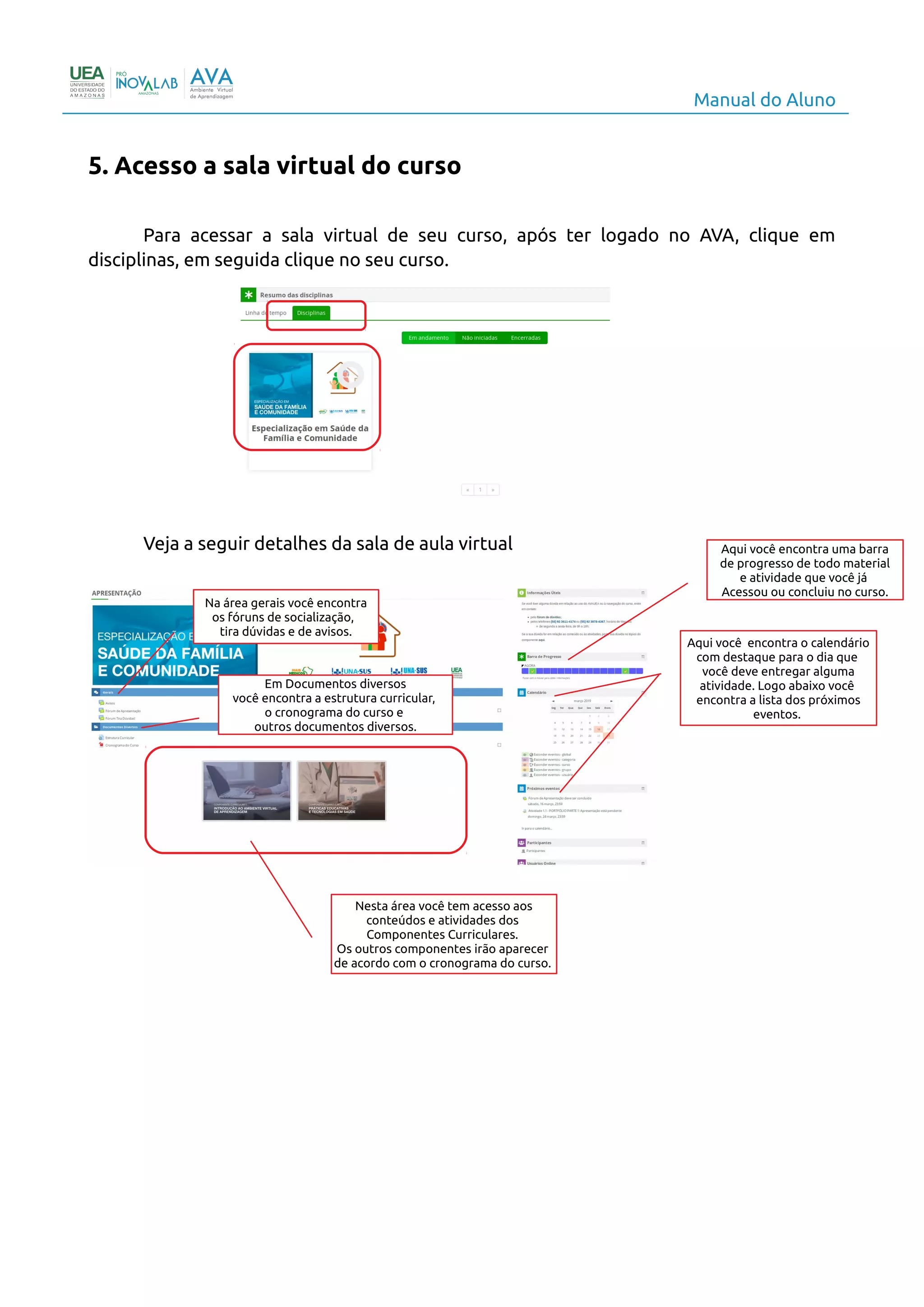 Manual do Aluno
5. Acesso a sala virtual do curso
Para acessar a sala virtual de seu curso, após ter logado no AVA, clique em
disciplinas, em seguida clique no seu curso.
Veja a seguir detalhes da sala de aula virtual
7
Na área gerais você encontra
os fóruns de socialização,
tira dúvidas e de avisos.
Em Documentos diversos
você encontra a estrutura curricular,
o cronograma do curso e
outros documentos diversos.
Nesta área você tem acesso aos
conteúdos e atividades dos
Componentes Curriculares.
Os outros componentes irão aparecer
de acordo com o cronograma do curso.
Aqui você encontra uma barra
de progresso de todo material
e atividade que você já
Acessou ou concluiu no curso.
Aqui você encontra o calendário
com destaque para o dia que
você deve entregar alguma
atividade. Logo abaixo você
encontra a lista dos próximos
eventos.
 