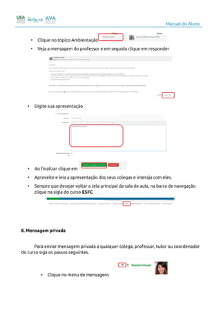 Manual do Aluno
• Clique no tópico Ambientação
• Veja a mensagem do professor e em seguida clique em responder
• Digite sua apresentação
• Ao finalizar clique em
• Aproveite e leia a apresentação dos seus colegas e interaja com eles.
• Sempre que desejar voltar a tela principal da sala de aula, na barra de navegação
clique na sigla do curso ESFC
8. Mensagem privada
Para enviar mensagem privada a qualquer colega, professor, tutor ou coordenador
do curso siga os passos seguintes.
• Clique no menu de mensagens
10
 